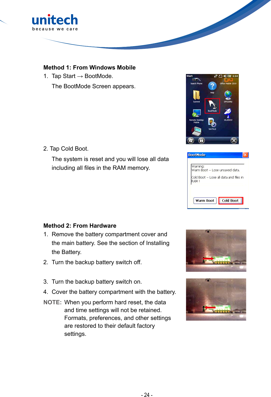 - 24 -Method 1: From Windows Mobile1.TapStart→BootMode.  The BootMode Screen appears.2. Tap Cold Boot.   The system is reset and you will lose all data includingalllesintheRAMmemory.Method 2: From Hardware 1.  Remove the battery compartment cover and the main battery. See the section of Installing the Battery.2.  Turn the backup battery switch off.3.  Turn the backup battery switch on.4.  Cover the battery compartment with the battery.NOTE:  When you perform hard reset, the data and time settings will not be retained. Formats, preferences, and other settings are restored to their default factory settings.