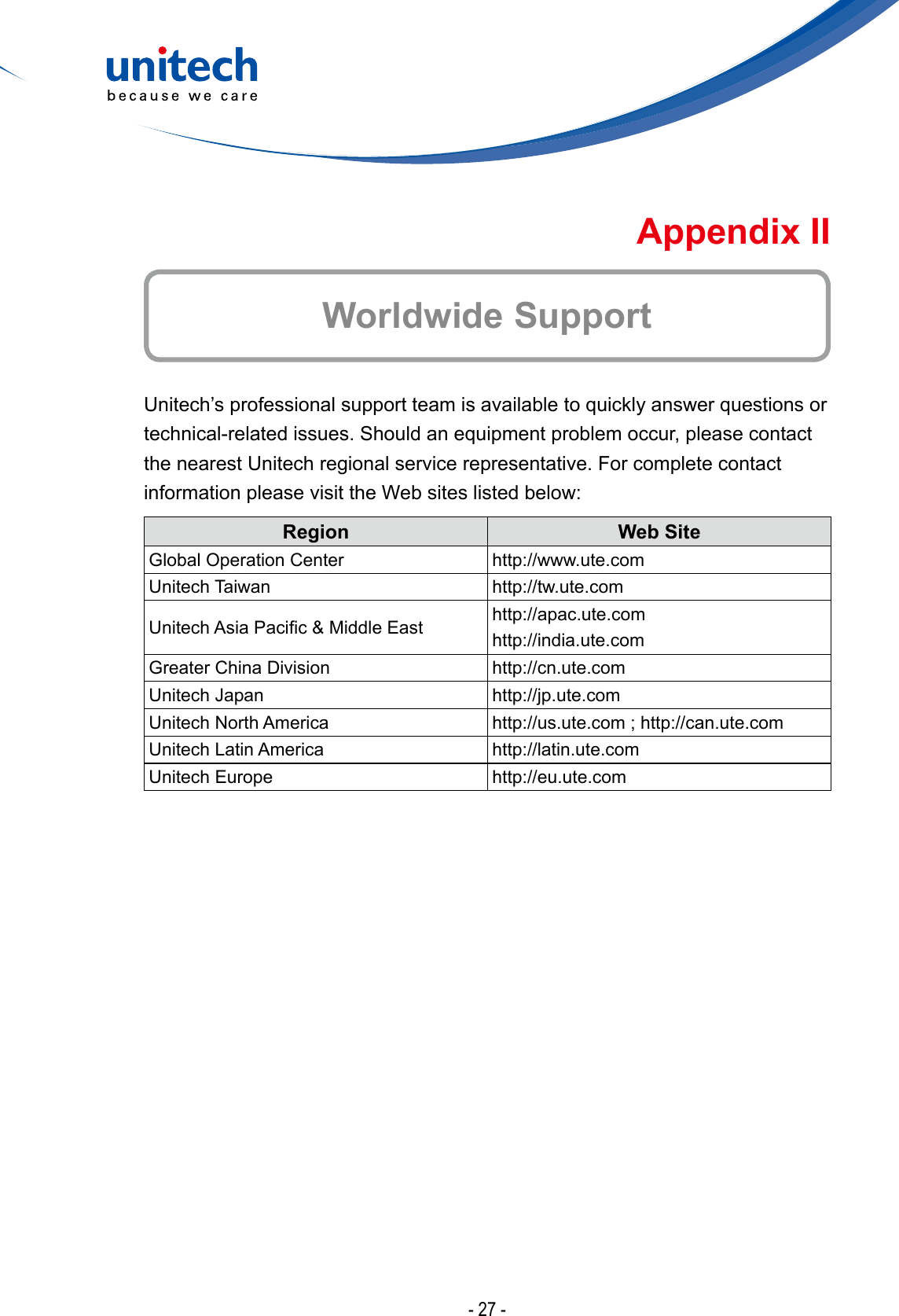 - 27 -Worldwide SupportAppendix IIUnitech’s professional support team is available to quickly answer questions or technical-related issues. Should an equipment problem occur, please contact the nearest Unitech regional service representative. For complete contact information please visit the Web sites listed below:Region Web SiteGlobal Operation Center http://www.ute.comUnitech Taiwan http://tw.ute.comUnitechAsiaPacic&amp;MiddleEast http://apac.ute.comhttp://india.ute.comGreater China Division http://cn.ute.comUnitech Japan http://jp.ute.comUnitech North America http://us.ute.com ; http://can.ute.comUnitech Latin America http://latin.ute.comUnitech Europe http://eu.ute.com