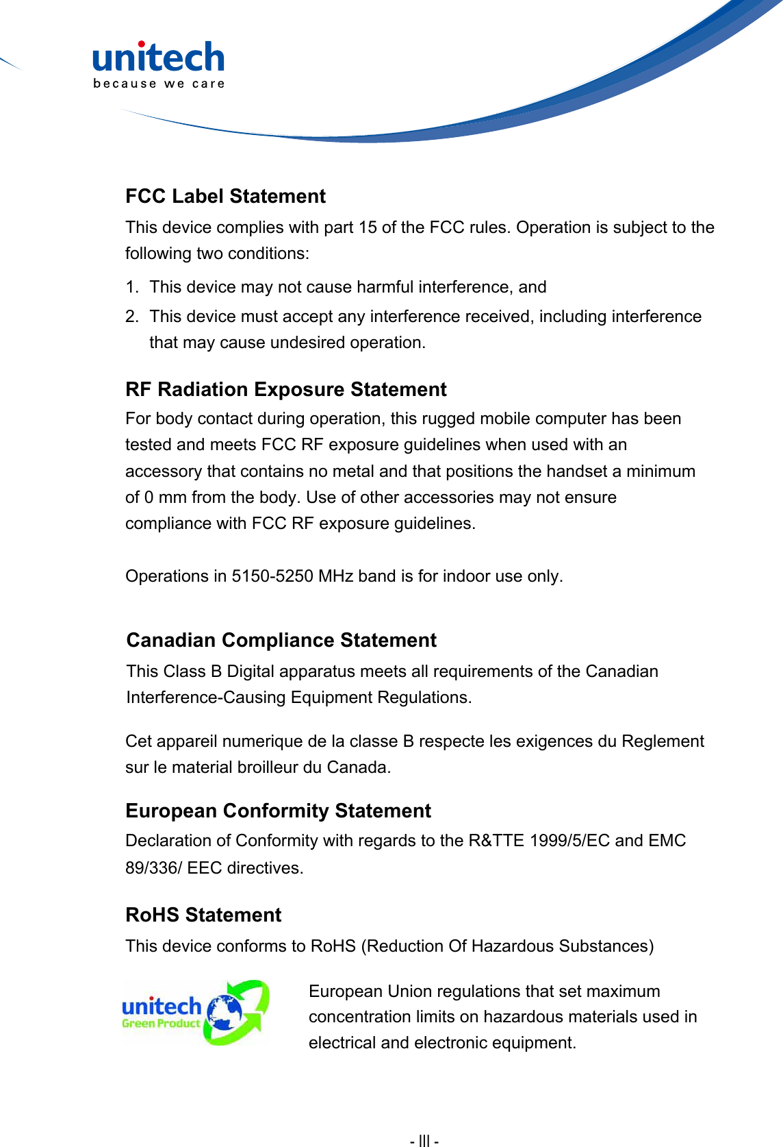 - III -FCC Label StatementThis device complies with part 15 of the FCC rules. Operation is subject to the following two conditions:1. This device may not cause harmful interference, and2. This device must accept any interference received, including interferencethat may cause undesired operation.RF Radiation Exposure StatementFor body contact during operation, this rugged mobile computer has been tested and meets FCC RF exposure guidelines when used with an accessory that contains no metal and that positions the handset a minimum of 0 mm from the body. Use of other accessories may not ensure compliance with FCC RF exposure guidelines.Operations in 5150-5250 MHz band is for indoor use only.Canadian Compliance StatementThis Class B Digital apparatus meets all requirements of the Canadian Interference-Causing Equipment Regulations.Cet appareil numerique de la classe B respecte les exigences du Reglement sur le material broilleur du Canada.European Conformity StatementDeclaration of Conformity with regards to the R&amp;TTE 1999/5/EC and EMC 89/336/ EEC directives.RoHS StatementThisdeviceconformstoRoHS(ReductionOfHazardousSubstances)European Union regulations that set maximum concentrationlimitsonhazardousmaterialsusedinelectrical and electronic equipment.