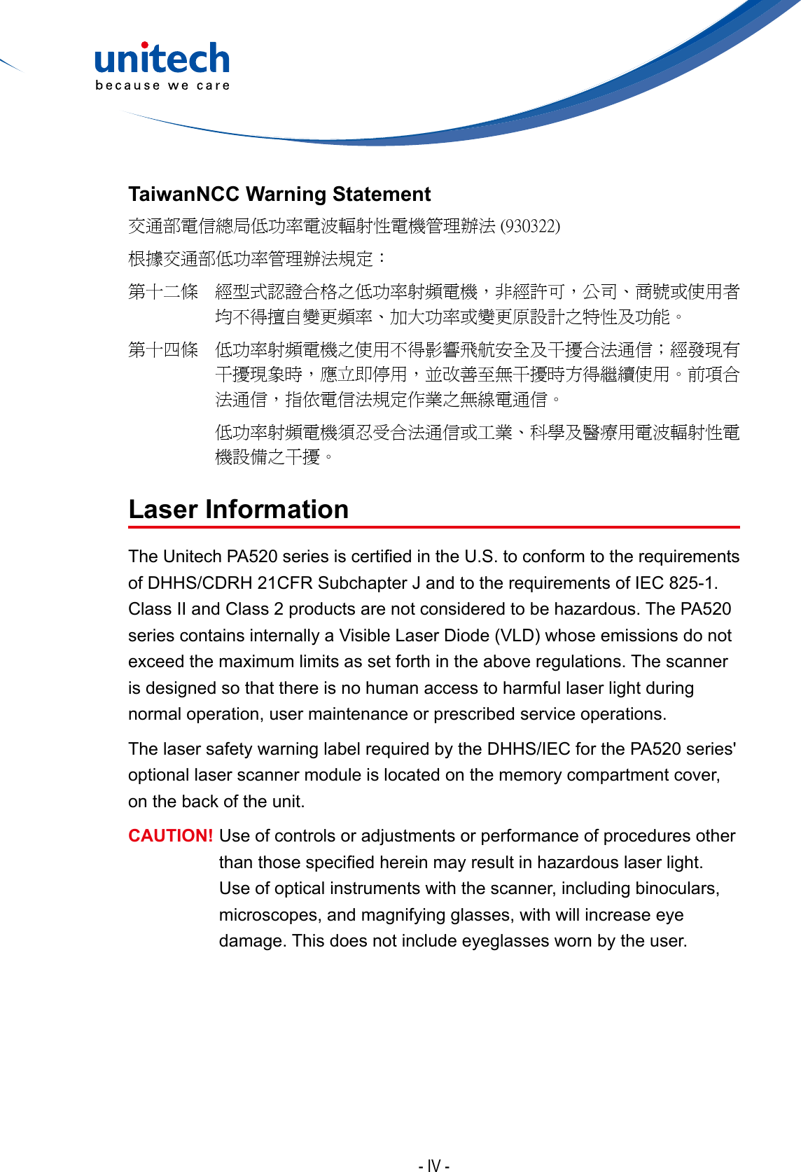 - IV -TaiwanNCC Warning Statement交通部電信總局低功率電波輻射性電機管理辦法 (930322)根據交通部低功率管理辦法規定：第十二條   經型式認證合格之低功率射頻電機，非經許可，公司、商號或使用者均不得擅自變更頻率、加大功率或變更原設計之特性及功能。第十四條   低功率射頻電機之使用不得影響飛航安全及干擾合法通信；經發現有干擾現象時，應立即停用，並改善至無干擾時方得繼續使用。前項合法通信，指依電信法規定作業之無線電通信。低功率射頻電機須忍受合法通信或工業、科學及醫療用電波輻射性電機設備之干擾。Laser InformationTheUnitechPA520seriesiscertiedintheU.S.toconformtotherequirementsof DHHS/CDRH 21CFR Subchapter J and to the requirements of IEC 825-1. ClassIIandClass2productsarenotconsideredtobehazardous.ThePA520seriescontainsinternallyaVisibleLaserDiode(VLD)whoseemissionsdonotexceed the maximum limits as set forth in the above regulations. The scanner is designed so that there is no human access to harmful laser light during normal operation, user maintenance or prescribed service operations.The laser safety warning label required by the DHHS/IEC for the PA520 series&apos; optional laser scanner module is located on the memory compartment cover, on the back of the unit.CAUTION!  Use of controls or adjustments or performance of procedures other thanthosespeciedhereinmayresultinhazardouslaserlight.Use of optical instruments with the scanner, including binoculars, microscopes, and magnifying glasses, with will increase eye damage. This does not include eyeglasses worn by the user.