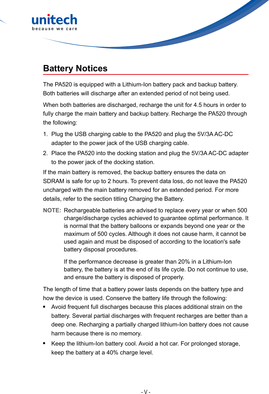 - V -Battery NoticesThe PA520 is equipped with a Lithium-Ion battery pack and backup battery. Both batteries will discharge after an extended period of not being used.When both batteries are discharged, recharge the unit for 4.5 hours in order to fully charge the main battery and backup battery. Recharge the PA520 through the following:1. Plug the USB charging cable to the PA520 and plug the 5V/3A AC-DCadapter to the power jack of the USB charging cable.2. Place the PA520 into the docking station and plug the 5V/3A AC-DC adapterto the power jack of the docking station.If the main battery is removed, the backup battery ensures the data on SDRAM is safe for up to 2 hours. To prevent data loss, do not leave the PA520 uncharged with the main battery removed for an extended period. For more details, refer to the section titling Charging the Battery.NOTE:  Rechargeable batteries are advised to replace every year or when 500 charge/discharge cycles achieved to guarantee optimal performance. It is normal that the battery balloons or expands beyond one year or the maximum of 500 cycles. Although it does not cause harm, it cannot be used again and must be disposed of according to the location&apos;s safe battery disposal procedures.If the performance decrease is greater than 20% in a Lithium-Ion battery, the battery is at the end of its life cycle. Do not continue to use, and ensure the battery is disposed of properly.The length of time that a battery power lasts depends on the battery type and how the device is used. Conserve the battery life through the following:•Avoid frequent full discharges because this places additional strain on thebattery. Several partial discharges with frequent recharges are better than adeep one. Recharging a partially charged lithium-Ion battery does not causeharm because there is no memory.•Keep the lithium-Ion battery cool. Avoid a hot car. For prolonged storage,keep the battery at a 40% charge level.