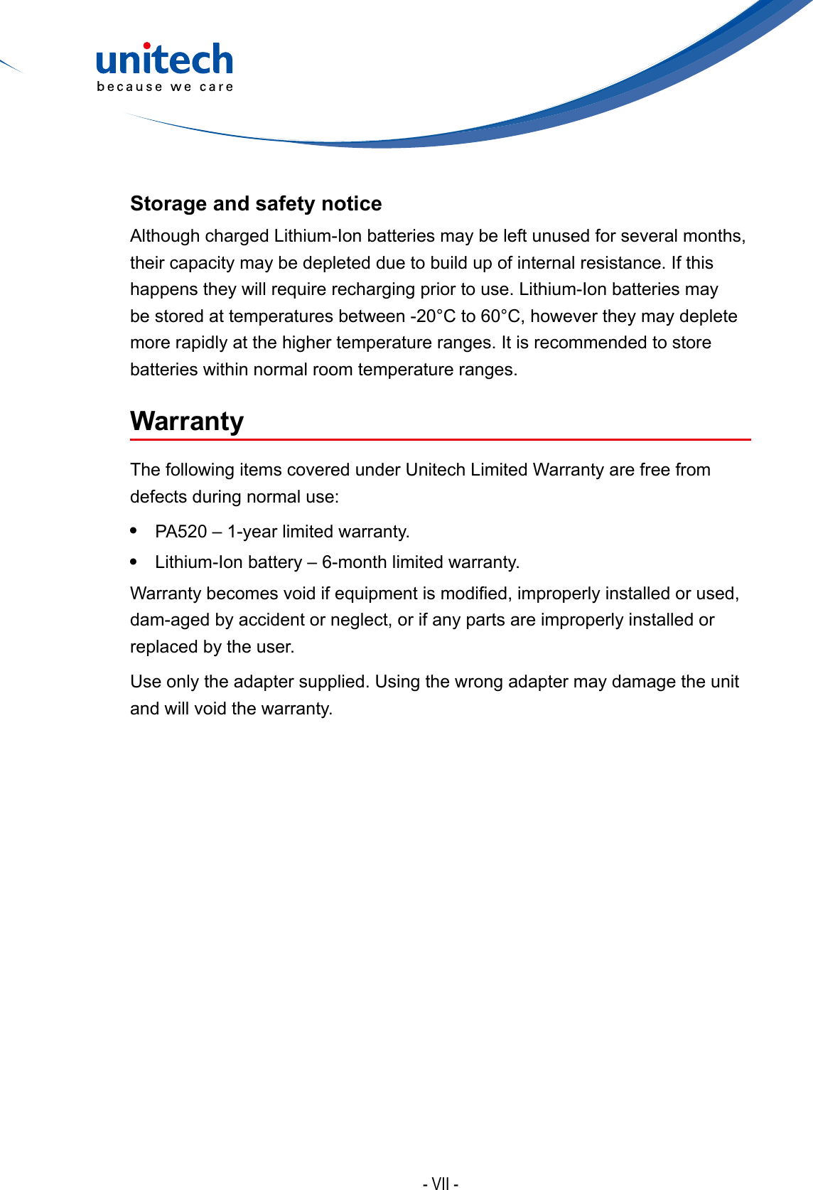 - VII -Storage and safety noticeAlthough charged Lithium-Ion batteries may be left unused for several months, their capacity may be depleted due to build up of internal resistance. If this happens they will require recharging prior to use. Lithium-Ion batteries may be stored at temperatures between -20°C to 60°C, however they may deplete more rapidly at the higher temperature ranges. It is recommended to store batteries within normal room temperature ranges.WarrantyThe following items covered under Unitech Limited Warranty are free from defects during normal use:•  PA520 – 1-year limited warranty.•  Lithium-Ion battery – 6-month limited warranty.Warrantybecomesvoidifequipmentismodied,improperlyinstalledorused,dam-aged by accident or neglect, or if any parts are improperly installed or replaced by the user.Use only the adapter supplied. Using the wrong adapter may damage the unit and will void the warranty.