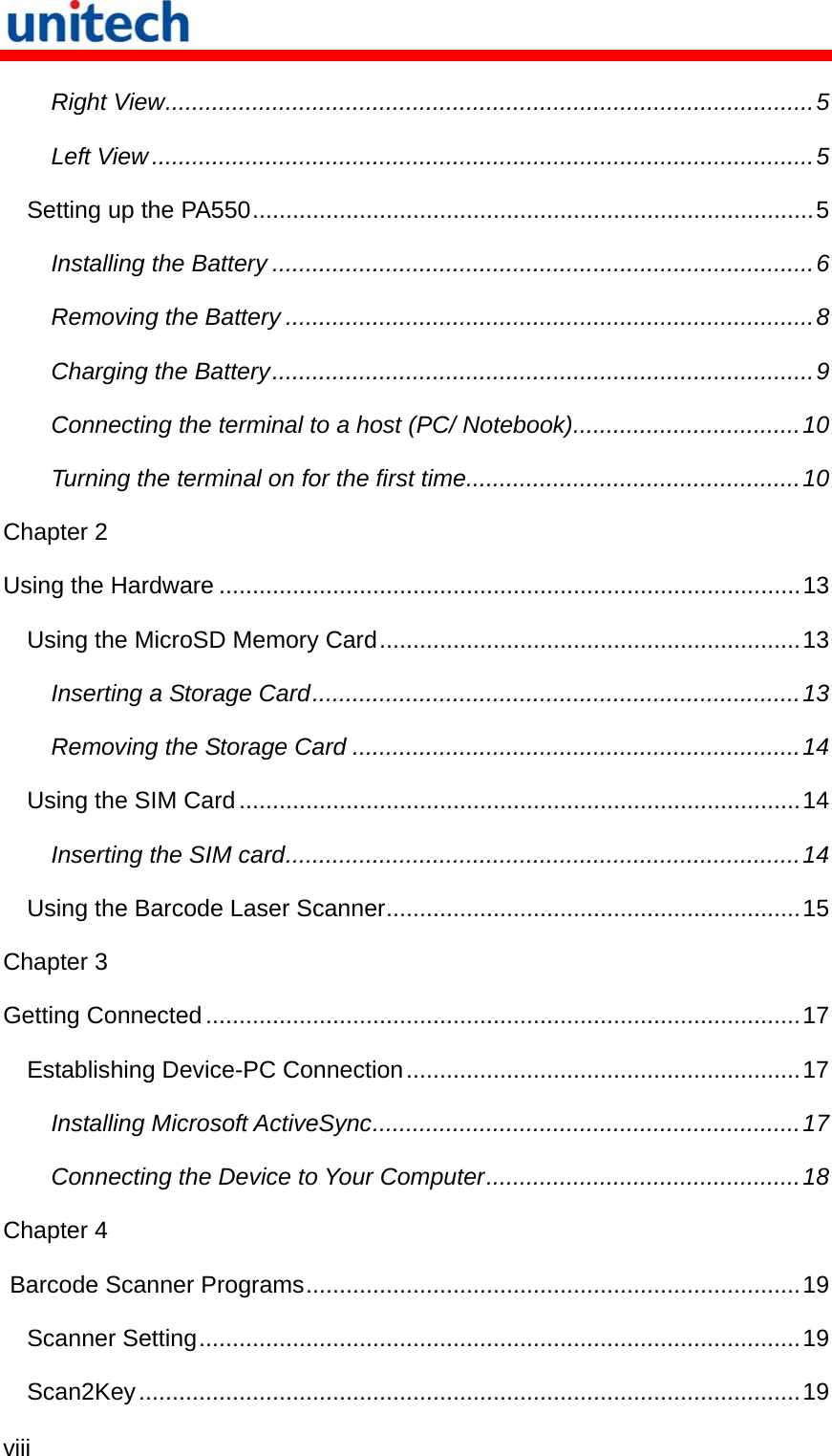  viii  Right View.................................................................................................5 Left View ...................................................................................................5 Setting up the PA550....................................................................................5 Installing the Battery .................................................................................6 Removing the Battery ...............................................................................8 Charging the Battery.................................................................................9 Connecting the terminal to a host (PC/ Notebook)..................................10 Turning the terminal on for the first time..................................................10 Chapter 2 Using the Hardware .......................................................................................13 Using the MicroSD Memory Card...............................................................13 Inserting a Storage Card.........................................................................13 Removing the Storage Card ...................................................................14 Using the SIM Card....................................................................................14 Inserting the SIM card.............................................................................14 Using the Barcode Laser Scanner..............................................................15 Chapter 3 Getting Connected.........................................................................................17 Establishing Device-PC Connection...........................................................17 Installing Microsoft ActiveSync................................................................17 Connecting the Device to Your Computer...............................................18 Chapter 4  Barcode Scanner Programs..........................................................................19 Scanner Setting..........................................................................................19 Scan2Key...................................................................................................19 