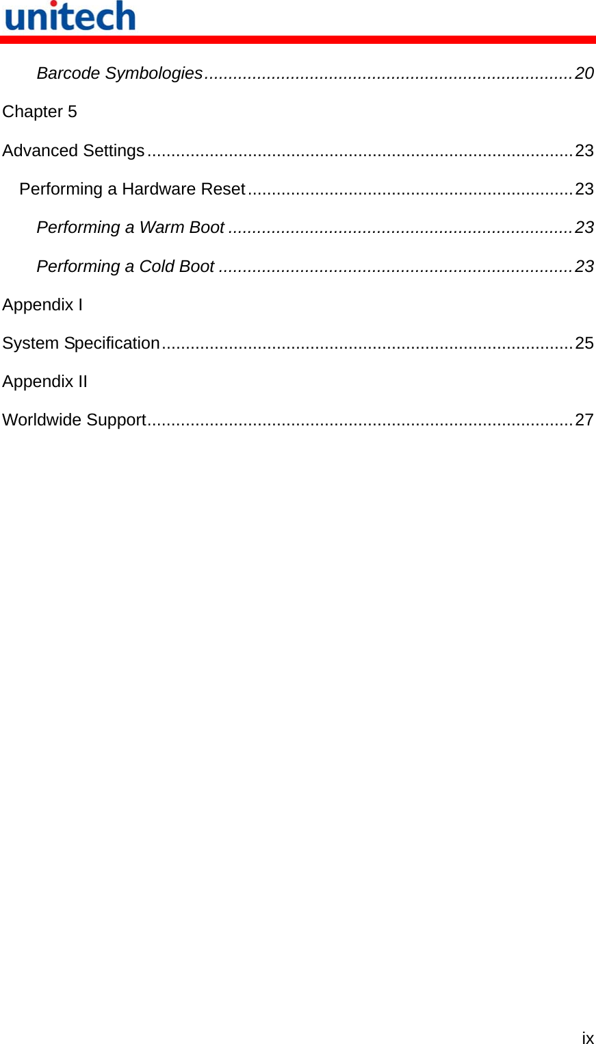   ix Barcode Symbologies.............................................................................20 Chapter 5 Advanced Settings.........................................................................................23 Performing a Hardware Reset....................................................................23 Performing a Warm Boot ........................................................................23 Performing a Cold Boot ..........................................................................23 Appendix I System Specification......................................................................................25 Appendix II Worldwide Support.........................................................................................27 