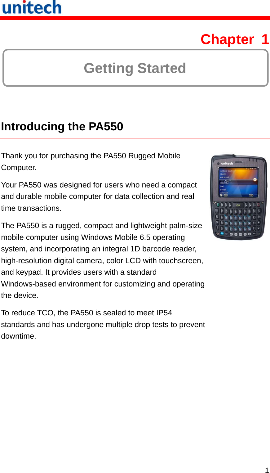   1 Chapter 1  Getting Started  Introducing the PA550  Thank you for purchasing the PA550 Rugged Mobile Computer. Your PA550 was designed for users who need a compact and durable mobile computer for data collection and real time transactions. The PA550 is a rugged, compact and lightweight palm-size mobile computer using Windows Mobile 6.5 operating system, and incorporating an integral 1D barcode reader, high-resolution digital camera, color LCD with touchscreen, and keypad. It provides users with a standard Windows-based environment for customizing and operating the device. To reduce TCO, the PA550 is sealed to meet IP54 standards and has undergone multiple drop tests to prevent downtime. 