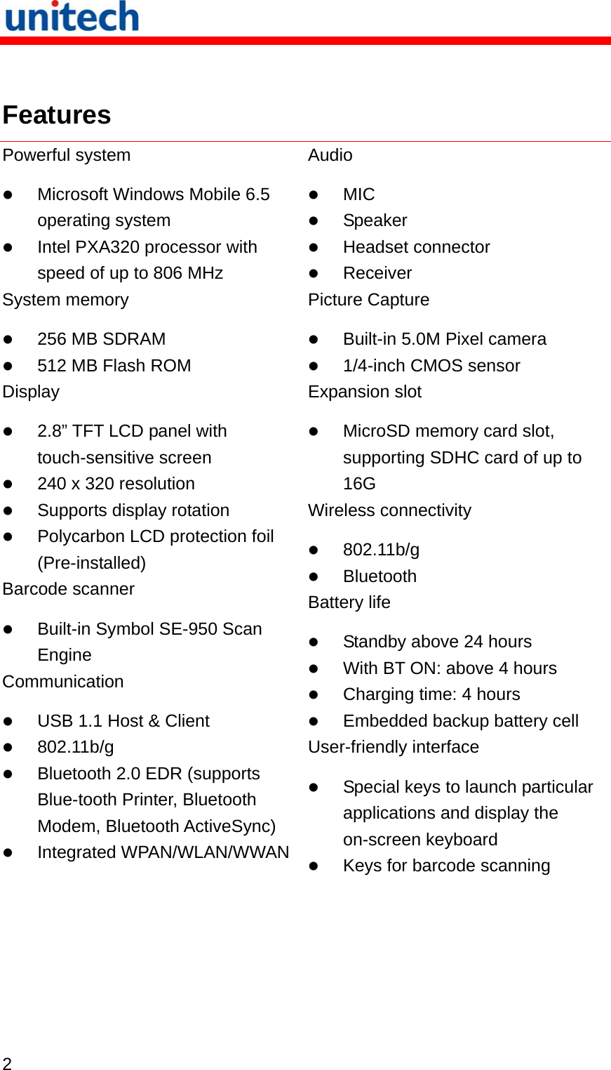   2   Features Powerful system  Microsoft Windows Mobile 6.5 operating system  Intel PXA320 processor with speed of up to 806 MHz System memory  256 MB SDRAM  512 MB Flash ROM Display  2.8” TFT LCD panel with touch-sensitive screen  240 x 320 resolution  Supports display rotation  Polycarbon LCD protection foil (Pre-installed) Barcode scanner  Built-in Symbol SE-950 Scan Engine Communication  USB 1.1 Host &amp; Client  802.11b/g  Bluetooth 2.0 EDR (supports Blue-tooth Printer, Bluetooth Modem, Bluetooth ActiveSync)  Integrated WPAN/WLAN/WWAN Audio  MIC  Speaker  Headset connector  Receiver Picture Capture  Built-in 5.0M Pixel camera  1/4-inch CMOS sensor Expansion slot  MicroSD memory card slot, supporting SDHC card of up to 16G Wireless connectivity  802.11b/g  Bluetooth Battery life  Standby above 24 hours  With BT ON: above 4 hours  Charging time: 4 hours  Embedded backup battery cell User-friendly interface  Special keys to launch particular applications and display the on-screen keyboard  Keys for barcode scanning 