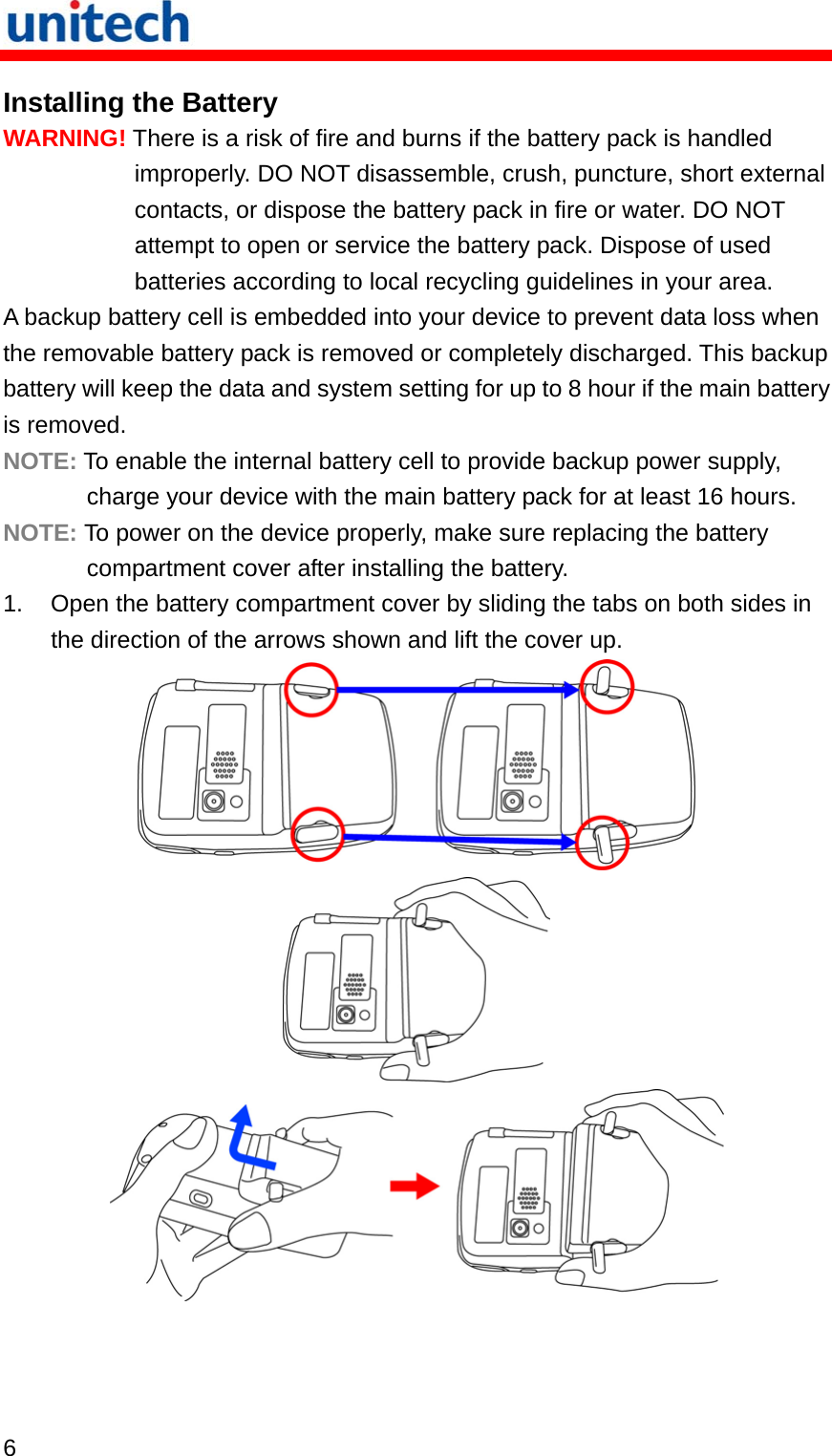   6  Installing the Battery WARNING! There is a risk of fire and burns if the battery pack is handled improperly. DO NOT disassemble, crush, puncture, short external contacts, or dispose the battery pack in fire or water. DO NOT attempt to open or service the battery pack. Dispose of used batteries according to local recycling guidelines in your area. A backup battery cell is embedded into your device to prevent data loss when the removable battery pack is removed or completely discharged. This backup battery will keep the data and system setting for up to 8 hour if the main battery is removed. NOTE: To enable the internal battery cell to provide backup power supply, charge your device with the main battery pack for at least 16 hours. NOTE: To power on the device properly, make sure replacing the battery compartment cover after installing the battery. 1.  Open the battery compartment cover by sliding the tabs on both sides in the direction of the arrows shown and lift the cover up.    