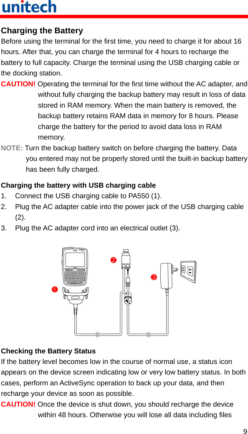   9 Charging the Battery Before using the terminal for the first time, you need to charge it for about 16 hours. After that, you can charge the terminal for 4 hours to recharge the battery to full capacity. Charge the terminal using the USB charging cable or the docking station. CAUTION! Operating the terminal for the first time without the AC adapter, and without fully charging the backup battery may result in loss of data stored in RAM memory. When the main battery is removed, the backup battery retains RAM data in memory for 8 hours. Please charge the battery for the period to avoid data loss in RAM memory. NOTE: Turn the backup battery switch on before charging the battery. Data you entered may not be properly stored until the built-in backup battery has been fully charged. Charging the battery with USB charging cable 1.  Connect the USB charging cable to PA550 (1). 2.  Plug the AC adapter cable into the power jack of the USB charging cable (2). 3.  Plug the AC adapter cord into an electrical outlet (3).   Checking the Battery Status If the battery level becomes low in the course of normal use, a status icon appears on the device screen indicating low or very low battery status. In both cases, perform an ActiveSync operation to back up your data, and then recharge your device as soon as possible. CAUTION! Once the device is shut down, you should recharge the device within 48 hours. Otherwise you will lose all data including files 