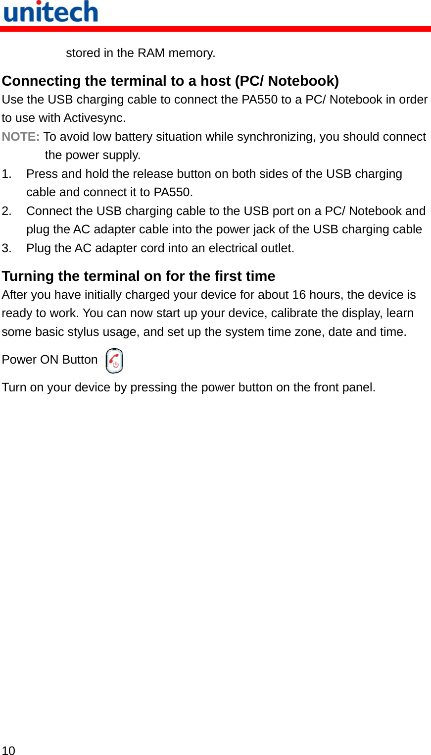   10  stored in the RAM memory. Connecting the terminal to a host (PC/ Notebook) Use the USB charging cable to connect the PA550 to a PC/ Notebook in order to use with Activesync. NOTE: To avoid low battery situation while synchronizing, you should connect the power supply. 1.  Press and hold the release button on both sides of the USB charging cable and connect it to PA550. 2.  Connect the USB charging cable to the USB port on a PC/ Notebook and plug the AC adapter cable into the power jack of the USB charging cable 3.  Plug the AC adapter cord into an electrical outlet. Turning the terminal on for the first time After you have initially charged your device for about 16 hours, the device is ready to work. You can now start up your device, calibrate the display, learn some basic stylus usage, and set up the system time zone, date and time. Power ON Button  Turn on your device by pressing the power button on the front panel. 