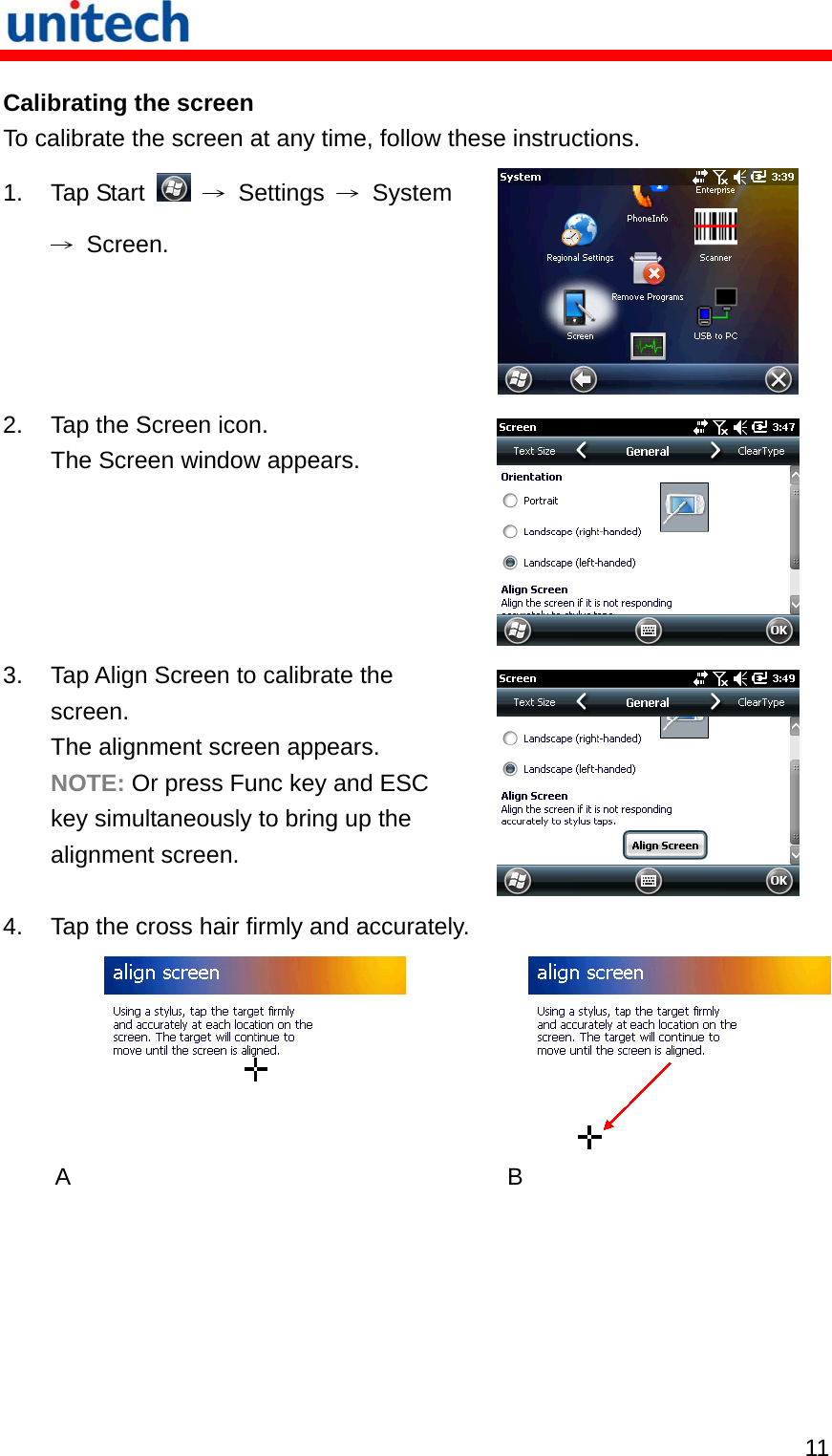   11 Calibrating the screen To calibrate the screen at any time, follow these instructions. 1. Tap Start   → Settings →System → Screen.   2.  Tap the Screen icon. The Screen window appears.  3.  Tap Align Screen to calibrate the screen. The alignment screen appears. NOTE: Or press Func key and ESC key simultaneously to bring up the alignment screen.  4.  Tap the cross hair firmly and accurately. A   B