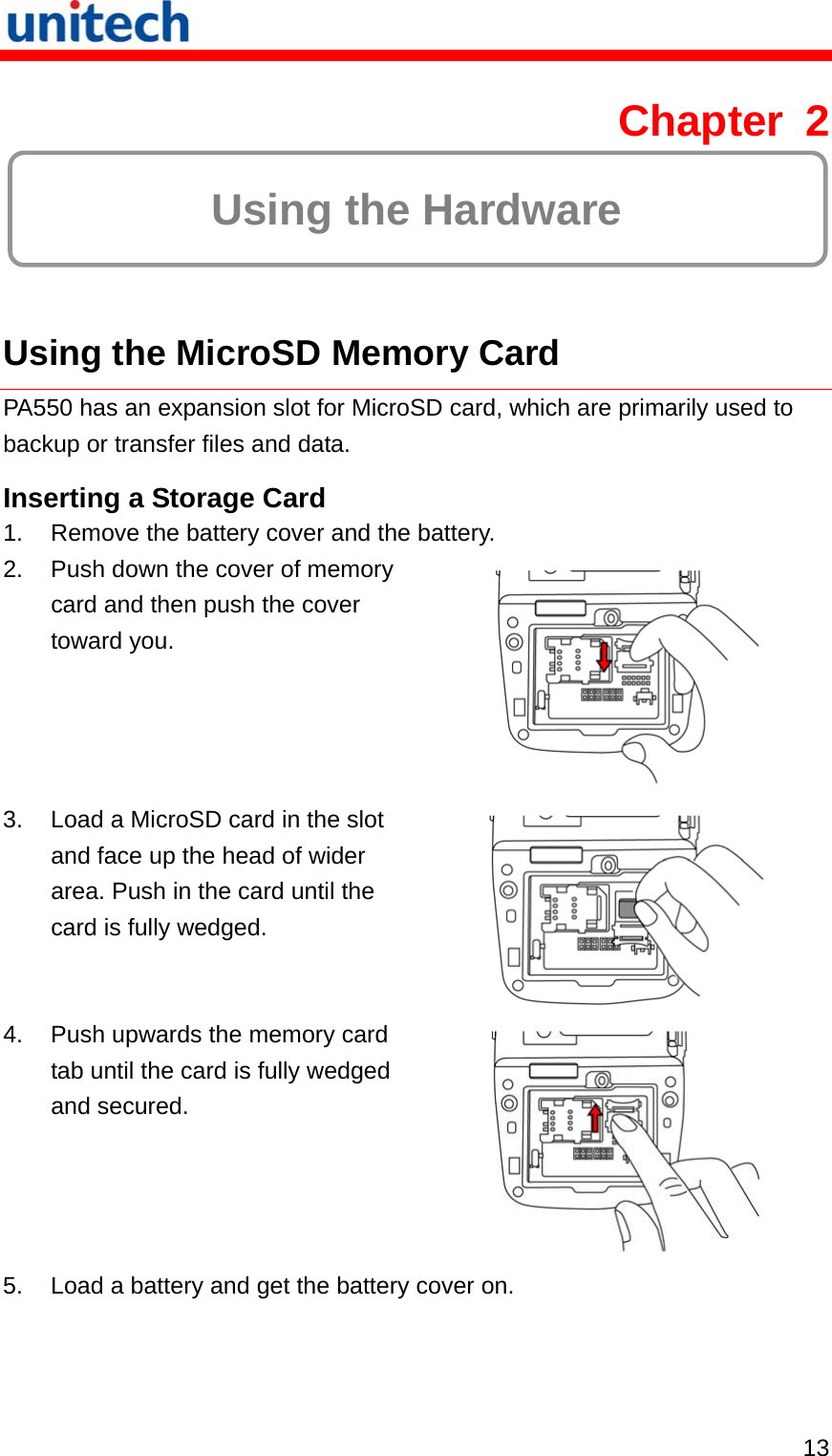   13 Chapter 2  Using the Hardware  Using the MicroSD Memory Card PA550 has an expansion slot for MicroSD card, which are primarily used to backup or transfer files and data. Inserting a Storage Card 1.  Remove the battery cover and the battery. 2.  Push down the cover of memory card and then push the cover toward you.  3.  Load a MicroSD card in the slot and face up the head of wider area. Push in the card until the card is fully wedged.  4.  Push upwards the memory card tab until the card is fully wedged and secured.  5.  Load a battery and get the battery cover on. 