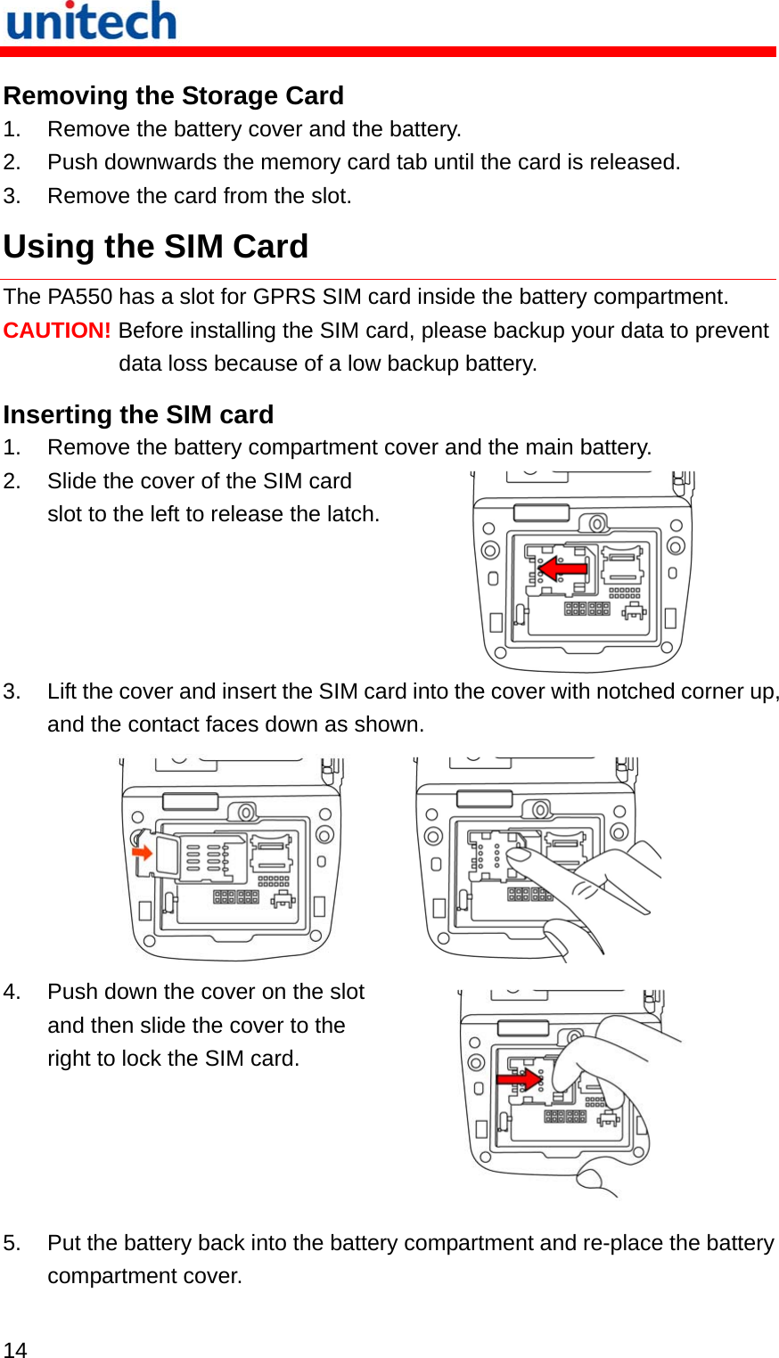   14  Removing the Storage Card 1.  Remove the battery cover and the battery. 2.  Push downwards the memory card tab until the card is released. 3.  Remove the card from the slot. Using the SIM Card The PA550 has a slot for GPRS SIM card inside the battery compartment. CAUTION! Before installing the SIM card, please backup your data to prevent data loss because of a low backup battery. Inserting the SIM card 1.  Remove the battery compartment cover and the main battery. 2.  Slide the cover of the SIM card slot to the left to release the latch. 3.  Lift the cover and insert the SIM card into the cover with notched corner up, and the contact faces down as shown.       4.  Push down the cover on the slot and then slide the cover to the right to lock the SIM card.  5.  Put the battery back into the battery compartment and re-place the battery compartment cover. 