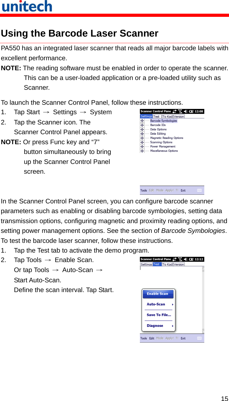   15 Using the Barcode Laser Scanner PA550 has an integrated laser scanner that reads all major barcode labels with excellent performance. NOTE: The reading software must be enabled in order to operate the scanner. This can be a user-loaded application or a pre-loaded utility such as Scanner. To launch the Scanner Control Panel, follow these instructions. 1. Tap Start → Settings → System2.  Tap the Scanner icon. The Scanner Control Panel appears. NOTE: Or press Func key and “7” button simultaneously to bring up the Scanner Control Panel screen.   In the Scanner Control Panel screen, you can configure barcode scanner parameters such as enabling or disabling barcode symbologies, setting data transmission options, configuring magnetic and proximity reading options, and setting power management options. See the section of Barcode Symbologies. To test the barcode laser scanner, follow these instructions. 1.  Tap the Test tab to activate the demo program. 2. Tap Tools → Enable Scan. Or tap Tools  → Auto-Scan → Start Auto-Scan.   Define the scan interval. Tap Start. 