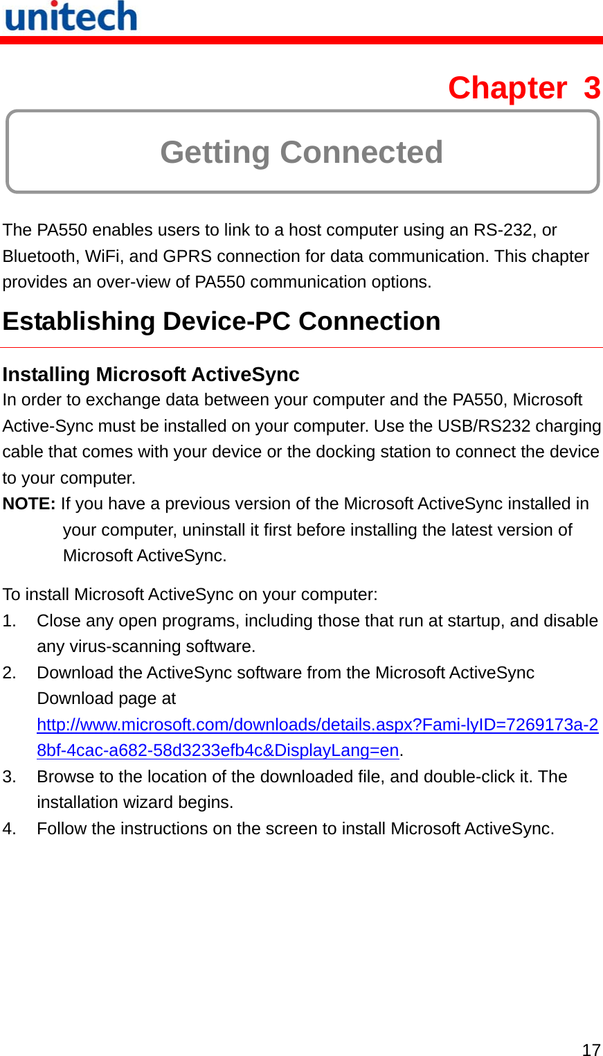   17 Chapter 3  Getting Connected The PA550 enables users to link to a host computer using an RS-232, or Bluetooth, WiFi, and GPRS connection for data communication. This chapter provides an over-view of PA550 communication options. Establishing Device-PC Connection Installing Microsoft ActiveSync In order to exchange data between your computer and the PA550, Microsoft Active-Sync must be installed on your computer. Use the USB/RS232 charging cable that comes with your device or the docking station to connect the device to your computer. NOTE: If you have a previous version of the Microsoft ActiveSync installed in your computer, uninstall it first before installing the latest version of Microsoft ActiveSync. To install Microsoft ActiveSync on your computer: 1.  Close any open programs, including those that run at startup, and disable any virus-scanning software. 2.  Download the ActiveSync software from the Microsoft ActiveSync Download page at http://www.microsoft.com/downloads/details.aspx?Fami-lyID=7269173a-28bf-4cac-a682-58d3233efb4c&amp;DisplayLang=en. 3.  Browse to the location of the downloaded file, and double-click it. The installation wizard begins. 4.  Follow the instructions on the screen to install Microsoft ActiveSync. 
