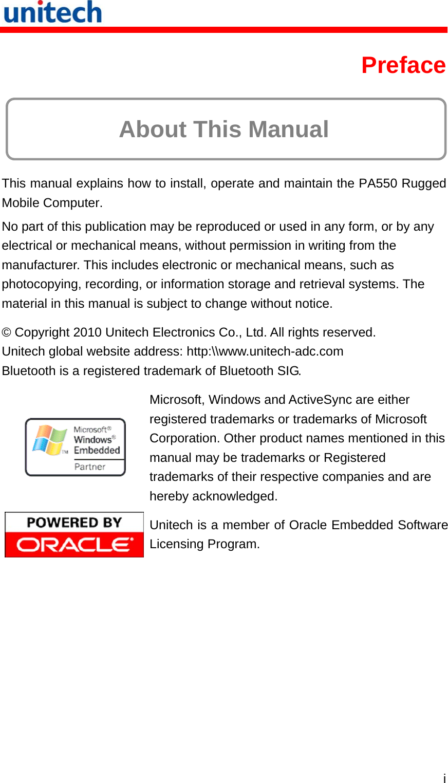   i Preface  About This Manual This manual explains how to install, operate and maintain the PA550 Rugged Mobile Computer. No part of this publication may be reproduced or used in any form, or by any electrical or mechanical means, without permission in writing from the manufacturer. This includes electronic or mechanical means, such as photocopying, recording, or information storage and retrieval systems. The material in this manual is subject to change without notice. © Copyright 2010 Unitech Electronics Co., Ltd. All rights reserved. Unitech global website address: http:\\www.unitech-adc.com Bluetooth is a registered trademark of Bluetooth SIG.  Microsoft, Windows and ActiveSync are either registered trademarks or trademarks of Microsoft Corporation. Other product names mentioned in this manual may be trademarks or Registered trademarks of their respective companies and are hereby acknowledged.  Unitech is a member of Oracle Embedded Software Licensing Program. 