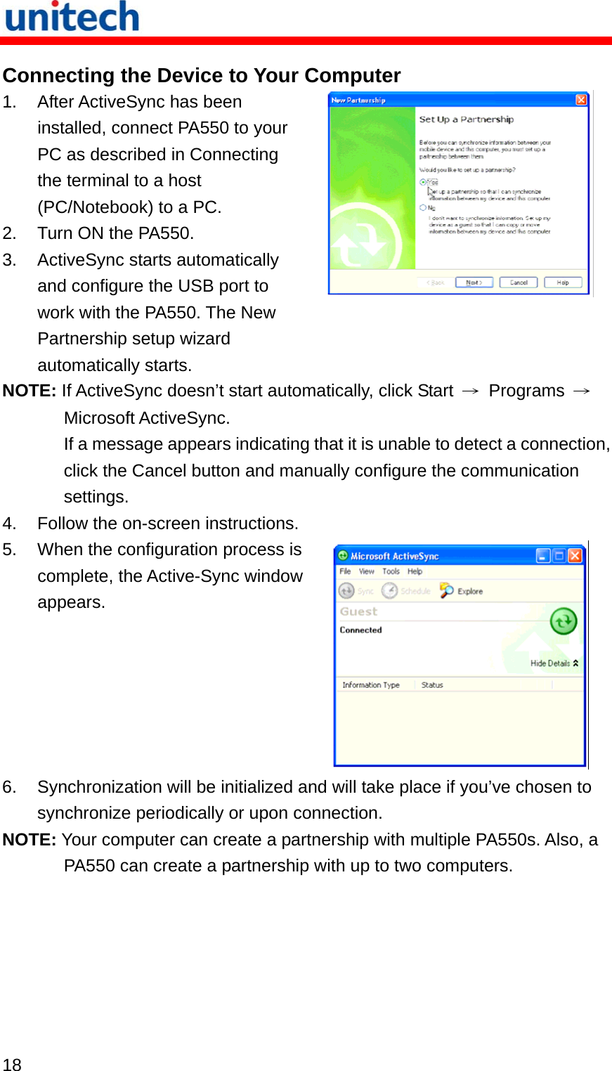   18  Connecting the Device to Your Computer 1.  After ActiveSync has been installed, connect PA550 to your PC as described in Connecting the terminal to a host (PC/Notebook) to a PC. 2.  Turn ON the PA550. 3.  ActiveSync starts automatically and configure the USB port to work with the PA550. The New Partnership setup wizard automatically starts.  NOTE: If ActiveSync doesn’t start automatically, click Start  → Programs → Microsoft ActiveSync. If a message appears indicating that it is unable to detect a connection, click the Cancel button and manually configure the communication settings. 4.  Follow the on-screen instructions. 5.  When the configuration process is complete, the Active-Sync window appears.  6.  Synchronization will be initialized and will take place if you’ve chosen to synchronize periodically or upon connection. NOTE: Your computer can create a partnership with multiple PA550s. Also, a PA550 can create a partnership with up to two computers. 