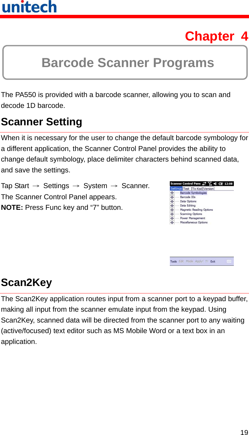   19 Chapter 4   Barcode Scanner Programs The PA550 is provided with a barcode scanner, allowing you to scan and decode 1D barcode. Scanner Setting When it is necessary for the user to change the default barcode symbology for a different application, the Scanner Control Panel provides the ability to change default symbology, place delimiter characters behind scanned data, and save the settings. Tap Start  → Settings → System → Scanner. The Scanner Control Panel appears. NOTE: Press Func key and “7” button.  Scan2Key The Scan2Key application routes input from a scanner port to a keypad buffer, making all input from the scanner emulate input from the keypad. Using Scan2Key, scanned data will be directed from the scanner port to any waiting (active/focused) text editor such as MS Mobile Word or a text box in an application. 