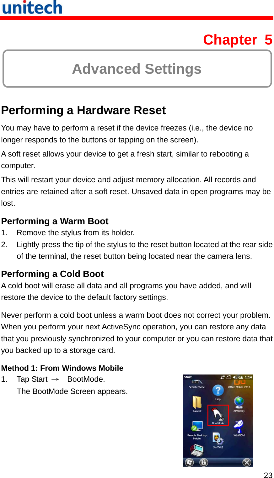   23 Chapter 5  Advanced Settings  Performing a Hardware Reset You may have to perform a reset if the device freezes (i.e., the device no longer responds to the buttons or tapping on the screen). A soft reset allows your device to get a fresh start, similar to rebooting a computer. This will restart your device and adjust memory allocation. All records and entries are retained after a soft reset. Unsaved data in open programs may be lost. Performing a Warm Boot 1.  Remove the stylus from its holder. 2.  Lightly press the tip of the stylus to the reset button located at the rear side of the terminal, the reset button being located near the camera lens. Performing a Cold Boot A cold boot will erase all data and all programs you have added, and will restore the device to the default factory settings. Never perform a cold boot unless a warm boot does not correct your problem. When you perform your next ActiveSync operation, you can restore any data that you previously synchronized to your computer or you can restore data that you backed up to a storage card. Method 1: From Windows Mobile 1. Tap Start →  BootMode. The BootMode Screen appears.  