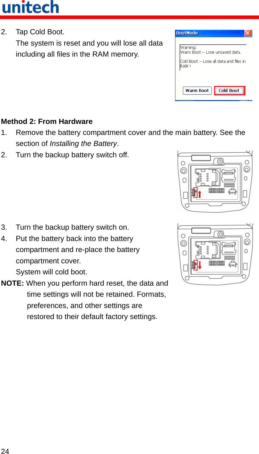   24  2.  Tap Cold Boot. The system is reset and you will lose all data including all files in the RAM memory.  Method 2: From Hardware 1.  Remove the battery compartment cover and the main battery. See the section of Installing the Battery. 2.  Turn the backup battery switch off. 3.  Turn the backup battery switch on. 4.  Put the battery back into the battery compartment and re-place the battery compartment cover. System will cold boot. NOTE: When you perform hard reset, the data and time settings will not be retained. Formats, preferences, and other settings are restored to their default factory settings. 