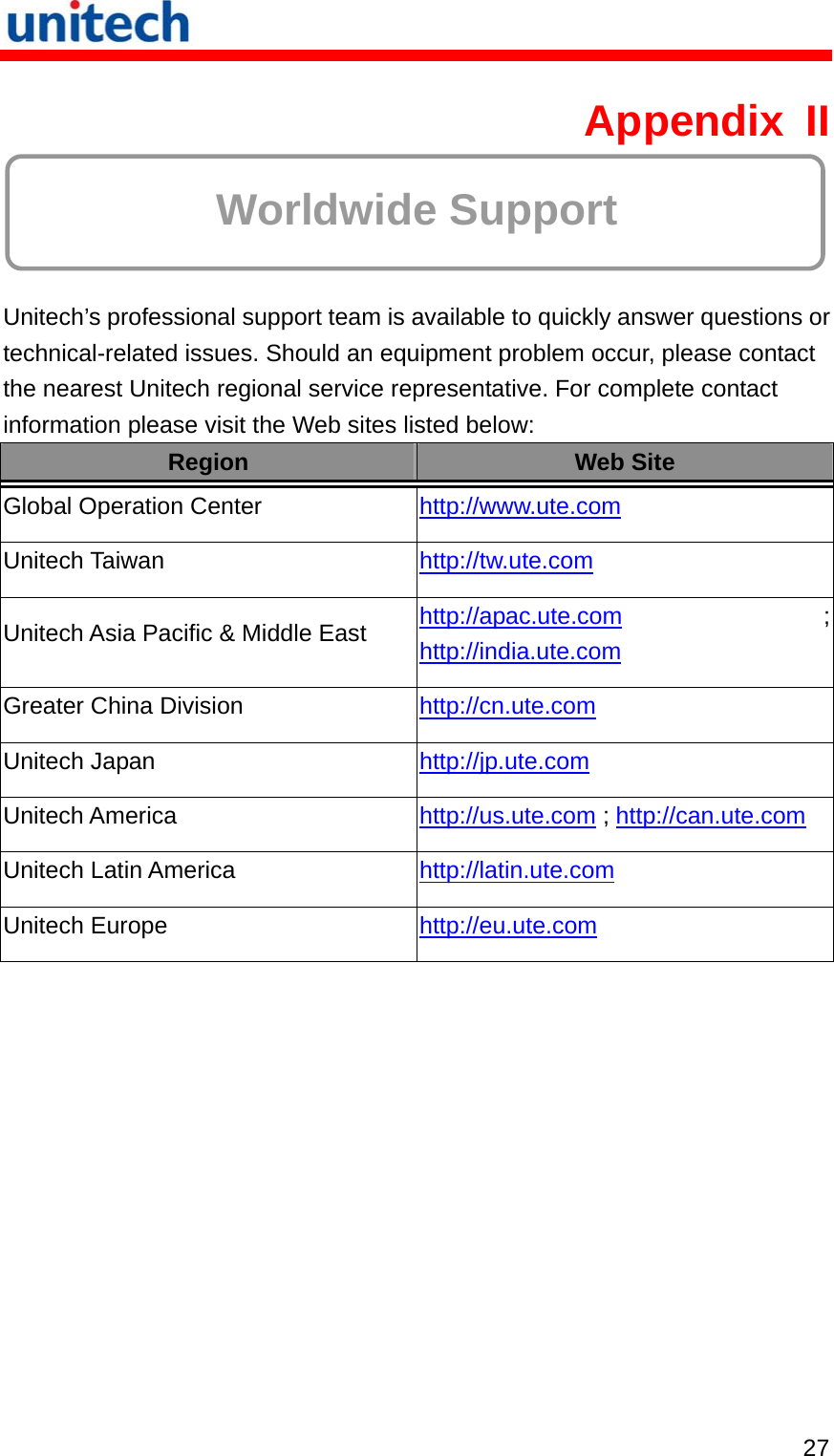   27 Appendix II  Worldwide Support  Unitech’s professional support team is available to quickly answer questions or technical-related issues. Should an equipment problem occur, please contact the nearest Unitech regional service representative. For complete contact information please visit the Web sites listed below: Region  Web Site Global Operation Center  http://www.ute.com  Unitech Taiwan  http://tw.ute.com  Unitech Asia Pacific &amp; Middle East  http://apac.ute.com ; http://india.ute.com  Greater China Division  http://cn.ute.com  Unitech Japan  http://jp.ute.com  Unitech America  http://us.ute.com ; http://can.ute.com Unitech Latin America  http://latin.ute.com  Unitech Europe  http://eu.ute.com   