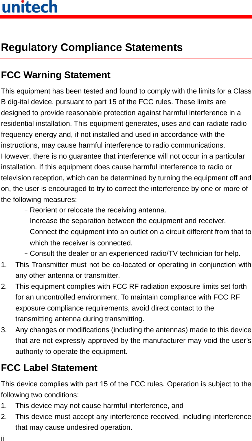   ii   Regulatory Compliance Statements FCC Warning Statement This equipment has been tested and found to comply with the limits for a Class B dig-ital device, pursuant to part 15 of the FCC rules. These limits are designed to provide reasonable protection against harmful interference in a residential installation. This equipment generates, uses and can radiate radio frequency energy and, if not installed and used in accordance with the instructions, may cause harmful interference to radio communications. However, there is no guarantee that interference will not occur in a particular installation. If this equipment does cause harmful interference to radio or television reception, which can be determined by turning the equipment off and on, the user is encouraged to try to correct the interference by one or more of the following measures: –Reorient or relocate the receiving antenna. –Increase the separation between the equipment and receiver. –Connect the equipment into an outlet on a circuit different from that to which the receiver is connected. –Consult the dealer or an experienced radio/TV technician for help. 1.  This Transmitter must not be co-located or operating in conjunction with any other antenna or transmitter. 2.  This equipment complies with FCC RF radiation exposure limits set forth for an uncontrolled environment. To maintain compliance with FCC RF exposure compliance requirements, avoid direct contact to the transmitting antenna during transmitting. 3.  Any changes or modifications (including the antennas) made to this device that are not expressly approved by the manufacturer may void the user’s authority to operate the equipment. FCC Label Statement This device complies with part 15 of the FCC rules. Operation is subject to the following two conditions: 1.  This device may not cause harmful interference, and 2.  This device must accept any interference received, including interference that may cause undesired operation. 