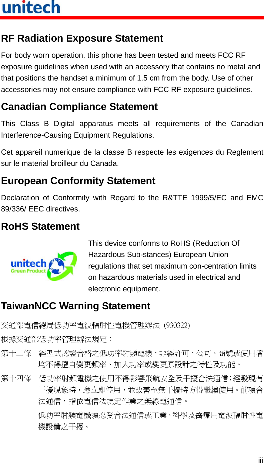   iii RF Radiation Exposure Statement For body worn operation, this phone has been tested and meets FCC RF exposure guidelines when used with an accessory that contains no metal and that positions the handset a minimum of 1.5 cm from the body. Use of other accessories may not ensure compliance with FCC RF exposure guidelines. Canadian Compliance Statement This Class B Digital apparatus meets all requirements of the Canadian Interference-Causing Equipment Regulations. Cet appareil numerique de la classe B respecte les exigences du Reglement sur le material broilleur du Canada. European Conformity Statement Declaration of Conformity with Regard to the R&amp;TTE 1999/5/EC and EMC 89/336/ EEC directives. RoHS Statement  This device conforms to RoHS (Reduction Of Hazardous Sub-stances) European Union regulations that set maximum con-centration limits on hazardous materials used in electrical and electronic equipment. TaiwanNCC Warning Statement 交通部電信總局低功率電波輻射性電機管理辦法  (930322) 根據交通部低功率管理辦法規定： 第十二條  經型式認證合格之低功率射頻電機，非經許可，公司、商號或使用者均不得擅自變更頻率、加大功率或變更原設計之特性及功能。 第十四條  低功率射頻電機之使用不得影響飛航安全及干擾合法通信；經發現有干擾現象時，應立即停用，並改善至無干擾時方得繼續使用。前項合法通信，指依電信法規定作業之無線電通信。 低功率射頻電機須忍受合法通信或工業、科學及醫療用電波輻射性電機設備之干擾。 