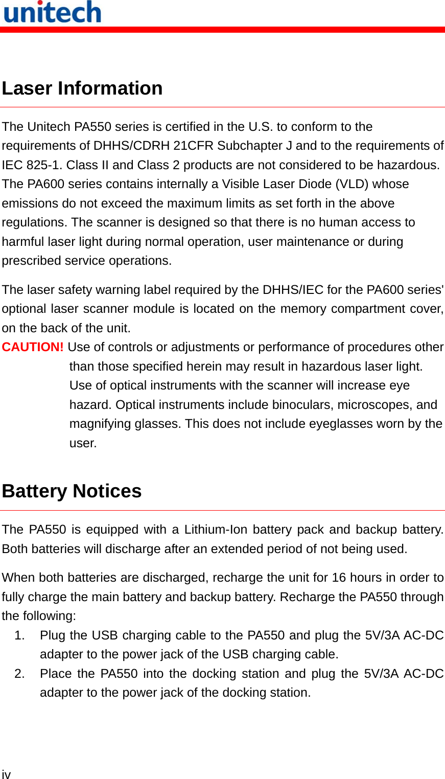   iv   Laser Information The Unitech PA550 series is certified in the U.S. to conform to the requirements of DHHS/CDRH 21CFR Subchapter J and to the requirements of IEC 825-1. Class II and Class 2 products are not considered to be hazardous. The PA600 series contains internally a Visible Laser Diode (VLD) whose emissions do not exceed the maximum limits as set forth in the above regulations. The scanner is designed so that there is no human access to harmful laser light during normal operation, user maintenance or during prescribed service operations. The laser safety warning label required by the DHHS/IEC for the PA600 series&apos; optional laser scanner module is located on the memory compartment cover, on the back of the unit. CAUTION! Use of controls or adjustments or performance of procedures other than those specified herein may result in hazardous laser light. Use of optical instruments with the scanner will increase eye hazard. Optical instruments include binoculars, microscopes, and magnifying glasses. This does not include eyeglasses worn by the user. Battery Notices The PA550 is equipped with a Lithium-Ion battery pack and backup battery. Both batteries will discharge after an extended period of not being used. When both batteries are discharged, recharge the unit for 16 hours in order to fully charge the main battery and backup battery. Recharge the PA550 through the following: 1.  Plug the USB charging cable to the PA550 and plug the 5V/3A AC-DC adapter to the power jack of the USB charging cable. 2.  Place the PA550 into the docking station and plug the 5V/3A AC-DC adapter to the power jack of the docking station. 