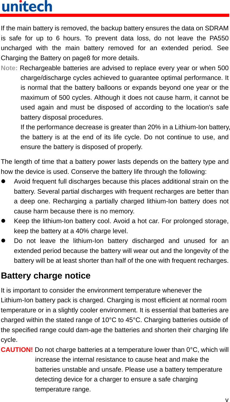   v If the main battery is removed, the backup battery ensures the data on SDRAM is safe for up to 6 hours. To prevent data loss, do not leave the PA550 uncharged with the main battery removed for an extended period. See Charging the Battery on page8 for more details. Note: Rechargeable batteries are advised to replace every year or when 500 charge/discharge cycles achieved to guarantee optimal performance. It is normal that the battery balloons or expands beyond one year or the maximum of 500 cycles. Although it does not cause harm, it cannot be used again and must be disposed of according to the location&apos;s safe battery disposal procedures. If the performance decrease is greater than 20% in a Lithium-Ion battery, the battery is at the end of its life cycle. Do not continue to use, and ensure the battery is disposed of properly. The length of time that a battery power lasts depends on the battery type and how the device is used. Conserve the battery life through the following:   Avoid frequent full discharges because this places additional strain on the battery. Several partial discharges with frequent recharges are better than a deep one. Recharging a partially charged lithium-Ion battery does not cause harm because there is no memory.   Keep the lithium-Ion battery cool. Avoid a hot car. For prolonged storage, keep the battery at a 40% charge level.   Do not leave the lithium-Ion battery discharged and unused for an extended period because the battery will wear out and the longevity of the battery will be at least shorter than half of the one with frequent recharges. Battery charge notice It is important to consider the environment temperature whenever the Lithium-Ion battery pack is charged. Charging is most efficient at normal room temperature or in a slightly cooler environment. It is essential that batteries are charged within the stated range of 10°C to 45°C. Charging batteries outside of the specified range could dam-age the batteries and shorten their charging life cycle. CAUTION! Do not charge batteries at a temperature lower than 0°C, which will increase the internal resistance to cause heat and make the batteries unstable and unsafe. Please use a battery temperature detecting device for a charger to ensure a safe charging temperature range. 