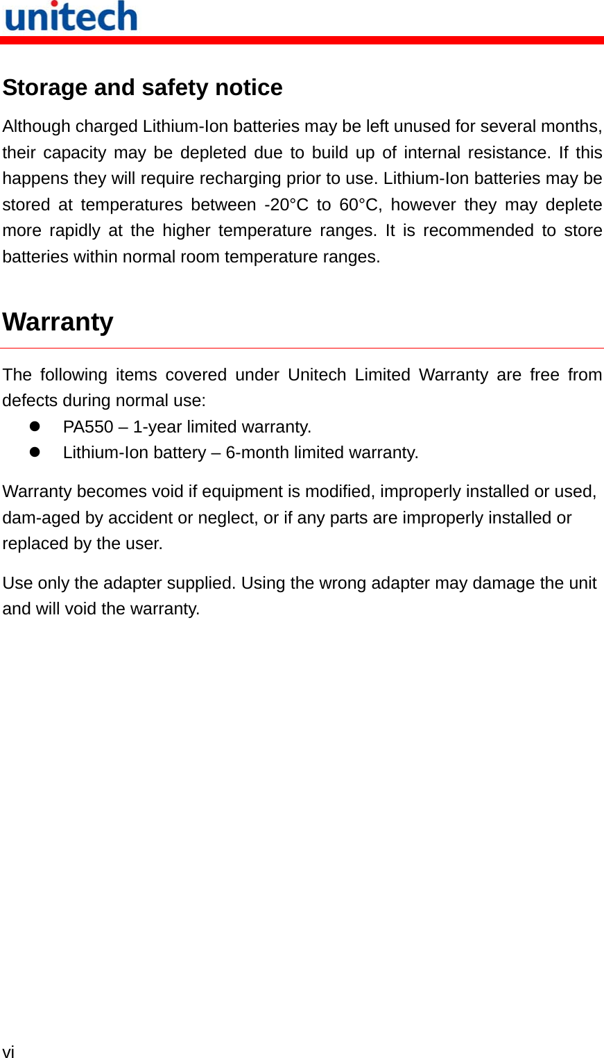   vi  Storage and safety notice Although charged Lithium-Ion batteries may be left unused for several months, their capacity may be depleted due to build up of internal resistance. If this happens they will require recharging prior to use. Lithium-Ion batteries may be stored at temperatures between -20°C to 60°C, however they may deplete more rapidly at the higher temperature ranges. It is recommended to store batteries within normal room temperature ranges. Warranty The following items covered under Unitech Limited Warranty are free from defects during normal use:   PA550 – 1-year limited warranty.   Lithium-Ion battery – 6-month limited warranty. Warranty becomes void if equipment is modified, improperly installed or used, dam-aged by accident or neglect, or if any parts are improperly installed or replaced by the user. Use only the adapter supplied. Using the wrong adapter may damage the unit and will void the warranty. 
