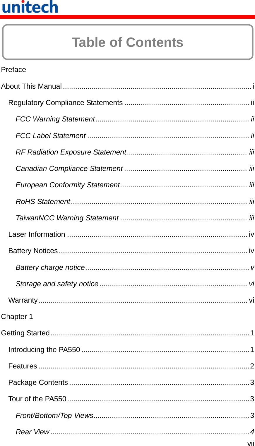   vii  Table of Contents  Preface About This Manual............................................................................................i Regulatory Compliance Statements ............................................................. ii FCC Warning Statement........................................................................... ii FCC Label Statement ............................................................................... ii RF Radiation Exposure Statement........................................................... iii Canadian Compliance Statement ............................................................ iii European Conformity Statement.............................................................. iii RoHS Statement...................................................................................... iii TaiwanNCC Warning Statement .............................................................. iii Laser Information ........................................................................................ iv Battery Notices............................................................................................ iv Battery charge notice................................................................................v Storage and safety notice ........................................................................ vi Warranty...................................................................................................... vi Chapter 1 Getting Started.................................................................................................1 Introducing the PA550..................................................................................1 Features .......................................................................................................2 Package Contents........................................................................................3 Tour of the PA550.........................................................................................3 Front/Bottom/Top Views............................................................................3 Rear View .................................................................................................4 