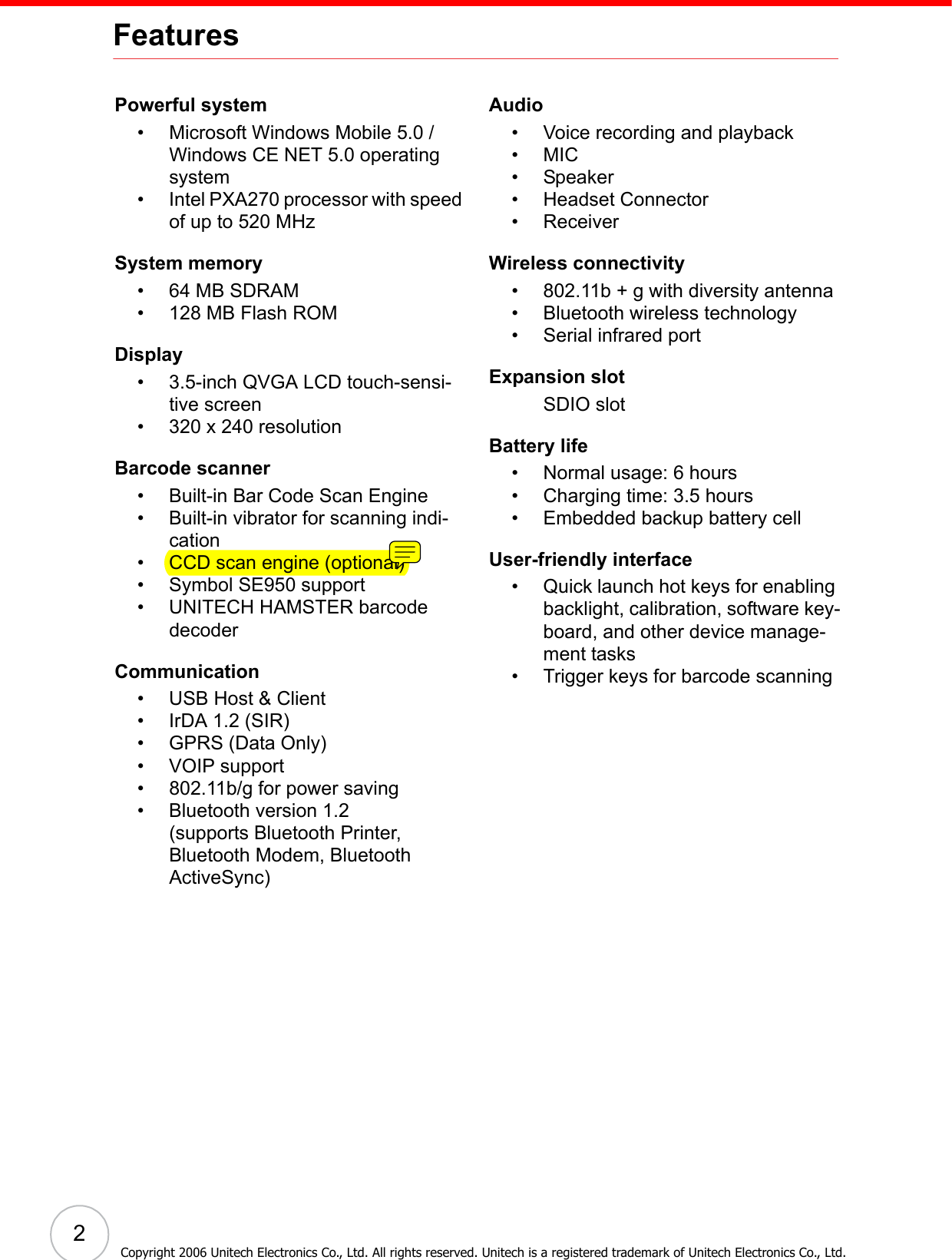  2Copyright 2006 Unitech Electronics Co., Ltd. All rights reserved. Unitech is a registered trademark of Unitech Electronics Co., Ltd.FeaturesPowerful system• Microsoft Windows Mobile 5.0 / Windows CE NET 5.0 operating system• Intel PXA270 processor with speed of up to 520 MHzSystem memory• 64 MB SDRAM• 128 MB Flash ROMDisplay• 3.5-inch QVGA LCD touch-sensi-tive screen• 320 x 240 resolutionBarcode scanner• Built-in Bar Code Scan Engine• Built-in vibrator for scanning indi-cation• CCD scan engine (optional)• Symbol SE950 support• UNITECH HAMSTER barcode decoderCommunication• USB Host &amp; Client• IrDA 1.2 (SIR)• GPRS (Data Only)• VOIP support• 802.11b/g for power saving• Bluetooth version 1.2 (supports Bluetooth Printer, Bluetooth Modem, Bluetooth ActiveSync)Audio• Voice recording and playback•MIC• Speaker• Headset Connector• ReceiverWireless connectivity• 802.11b + g with diversity antenna• Bluetooth wireless technology• Serial infrared portExpansion slotSDIO slotBattery life• Normal usage: 6 hours• Charging time: 3.5 hours• Embedded backup battery cellUser-friendly interface• Quick launch hot keys for enabling backlight, calibration, software key-board, and other device manage-ment tasks• Trigger keys for barcode scanning