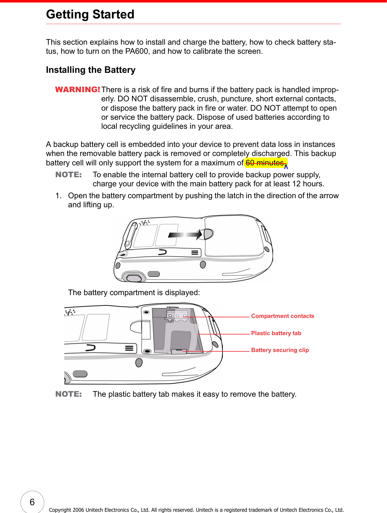  6Copyright 2006 Unitech Electronics Co., Ltd. All rights reserved. Unitech is a registered trademark of Unitech Electronics Co., Ltd.Getting StartedThis section explains how to install and charge the battery, how to check battery sta-tus, how to turn on the PA600, and how to calibrate the screen.Installing the BatteryWARNING! There is a risk of fire and burns if the battery pack is handled improp-erly. DO NOT disassemble, crush, puncture, short external contacts, or dispose the battery pack in fire or water. DO NOT attempt to open or service the battery pack. Dispose of used batteries according to local recycling guidelines in your area.A backup battery cell is embedded into your device to prevent data loss in instances when the removable battery pack is removed or completely discharged. This backup battery cell will only support the system for a maximum of 60 minutes.NOTE: To enable the internal battery cell to provide backup power supply, charge your device with the main battery pack for at least 12 hours.1. Open the battery compartment by pushing the latch in the direction of the arrow and lifting up.The battery compartment is displayed:NOTE: The plastic battery tab makes it easy to remove the battery.Compartment contactsPlastic battery tabBattery securing clip