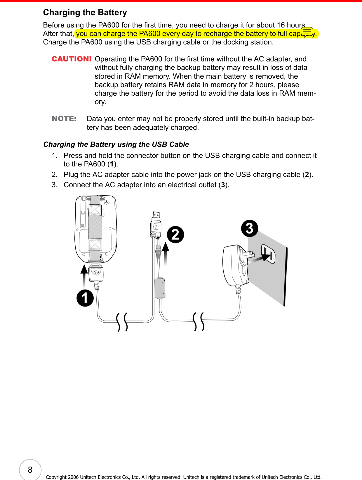  8Copyright 2006 Unitech Electronics Co., Ltd. All rights reserved. Unitech is a registered trademark of Unitech Electronics Co., Ltd.Charging the BatteryBefore using the PA600 for the first time, you need to charge it for about 16 hours. After that, you can charge the PA600 every day to recharge the battery to full capacity. Charge the PA600 using the USB charging cable or the docking station.CAUTION! Operating the PA600 for the first time without the AC adapter, and without fully charging the backup battery may result in loss of data stored in RAM memory. When the main battery is removed, the backup battery retains RAM data in memory for 2 hours, please charge the battery for the period to avoid the data loss in RAM mem-ory.NOTE: Data you enter may not be properly stored until the built-in backup bat-tery has been adequately charged.Charging the Battery using the USB Cable1. Press and hold the connector button on the USB charging cable and connect it to the PA600 (1).2. Plug the AC adapter cable into the power jack on the USB charging cable (2).3. Connect the AC adapter into an electrical outlet (3). 