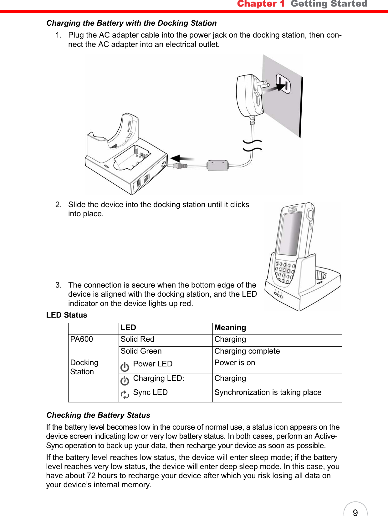 Chapter 1   Getting Started 9Charging the Battery with the Docking Station1. Plug the AC adapter cable into the power jack on the docking station, then con-nect the AC adapter into an electrical outlet.2. Slide the device into the docking station until it clicks into place. 3. The connection is secure when the bottom edge of the device is aligned with the docking station, and the LED indicator on the device lights up red.Checking the Battery StatusIf the battery level becomes low in the course of normal use, a status icon appears on the device screen indicating low or very low battery status. In both cases, perform an Active-Sync operation to back up your data, then recharge your device as soon as possible.If the battery level reaches low status, the device will enter sleep mode; if the battery level reaches very low status, the device will enter deep sleep mode. In this case, you have about 72 hours to recharge your device after which you risk losing all data on your device’s internal memory.LED StatusLED MeaningPA600 Solid Red ChargingSolid Green Charging completeDocking StationPower LED  Power is onCharging LED: ChargingSync LED Synchronization is taking place