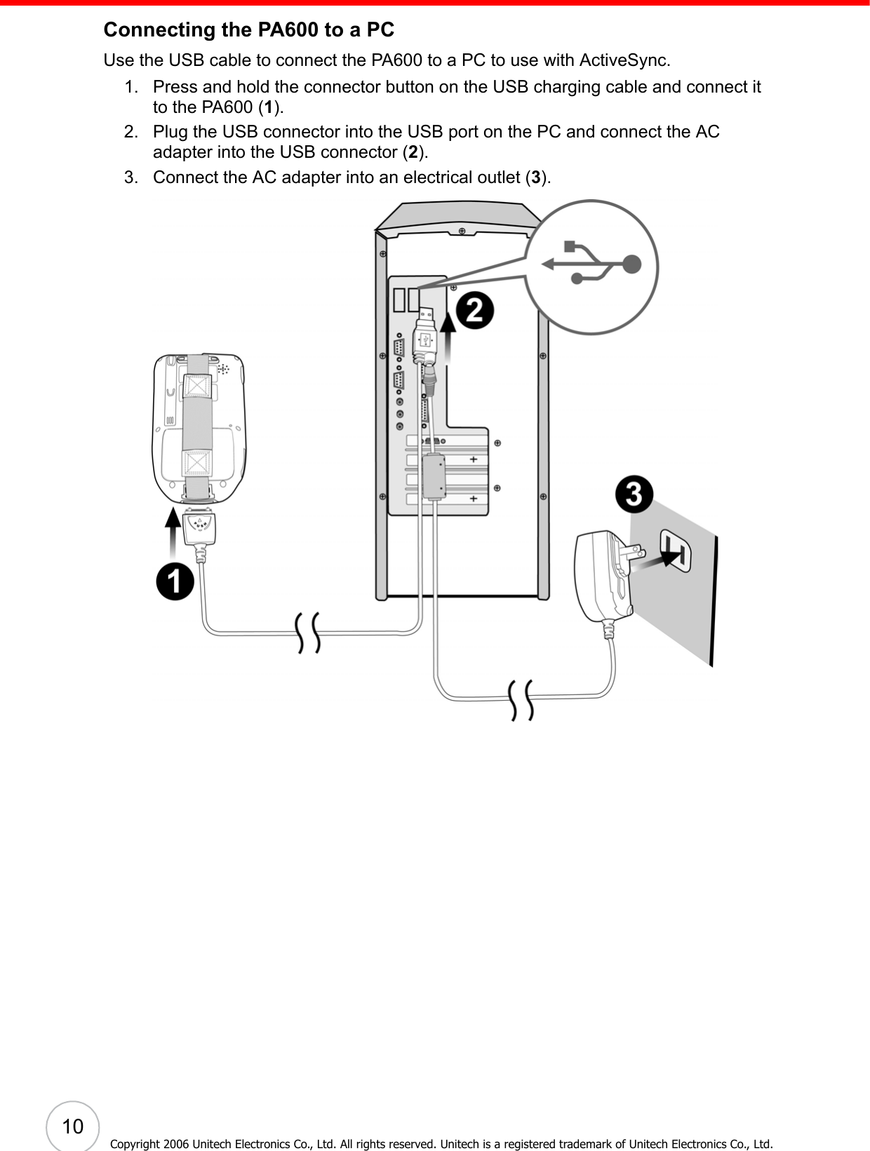  10Copyright 2006 Unitech Electronics Co., Ltd. All rights reserved. Unitech is a registered trademark of Unitech Electronics Co., Ltd.Connecting the PA600 to a PCUse the USB cable to connect the PA600 to a PC to use with ActiveSync.1. Press and hold the connector button on the USB charging cable and connect it to the PA600 (1).2. Plug the USB connector into the USB port on the PC and connect the AC adapter into the USB connector (2).3. Connect the AC adapter into an electrical outlet (3). 