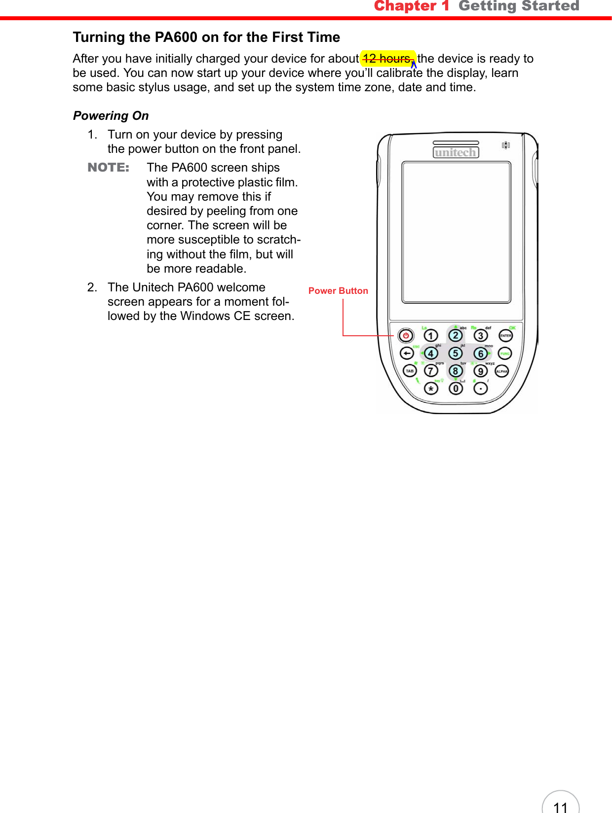 Chapter 1   Getting Started 11Turning the PA600 on for the First TimeAfter you have initially charged your device for about 12 hours, the device is ready to be used. You can now start up your device where you’ll calibrate the display, learn some basic stylus usage, and set up the system time zone, date and time.Powering On1. Turn on your device by pressing the power button on the front panel.NOTE: The PA600 screen ships with a protective plastic film. You may remove this if desired by peeling from one corner. The screen will be more susceptible to scratch-ing without the film, but will be more readable.2. The Unitech PA600 welcome screen appears for a moment fol-lowed by the Windows CE screen.Power Button