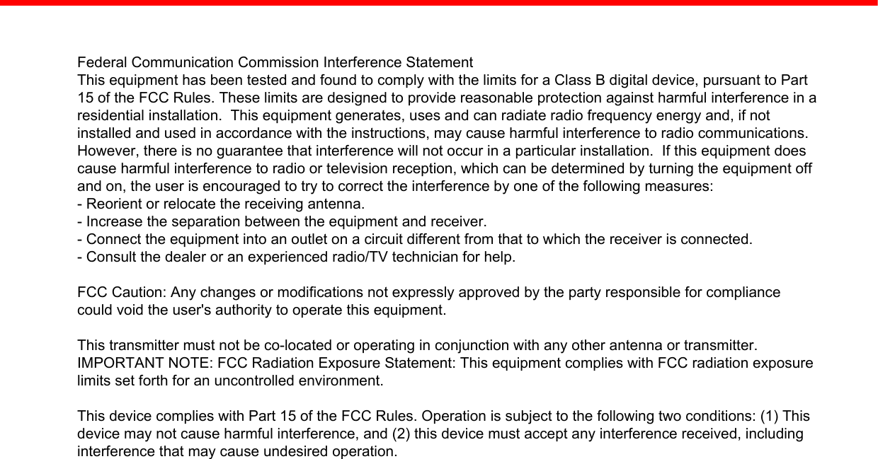 Federal Communication Commission Interference StatementThis equipment has been tested and found to comply with the limits for a Class B digital device, pursuant to Part15 of the FCC Rules. These limits are designed to provide reasonable protection against harmful interference in aresidential installation.  This equipment generates, uses and can radiate radio frequency energy and, if notinstalled and used in accordance with the instructions, may cause harmful interference to radio communications.However, there is no guarantee that interference will not occur in a particular installation.  If this equipment doescause harmful interference to radio or television reception, which can be determined by turning the equipment offand on, the user is encouraged to try to correct the interference by one of the following measures:- Reorient or relocate the receiving antenna.- Increase the separation between the equipment and receiver.- Connect the equipment into an outlet on a circuit different from that to which the receiver is connected.- Consult the dealer or an experienced radio/TV technician for help.FCC Caution: Any changes or modifications not expressly approved by the party responsible for compliancecould void the user&apos;s authority to operate this equipment.This transmitter must not be co-located or operating in conjunction with any other antenna or transmitter.IMPORTANT NOTE: FCC Radiation Exposure Statement: This equipment complies with FCC radiation exposurelimits set forth for an uncontrolled environment.This device complies with Part 15 of the FCC Rules. Operation is subject to the following two conditions: (1) Thisdevice may not cause harmful interference, and (2) this device must accept any interference received, includinginterference that may cause undesired operation.