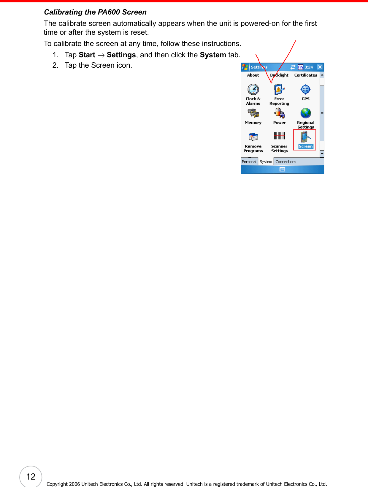  12Copyright 2006 Unitech Electronics Co., Ltd. All rights reserved. Unitech is a registered trademark of Unitech Electronics Co., Ltd.Calibrating the PA600 ScreenThe calibrate screen automatically appears when the unit is powered-on for the first time or after the system is reset. To calibrate the screen at any time, follow these instructions. 1. Tap Start → Settings, and then click the System tab.2. Tap the Screen icon. 
