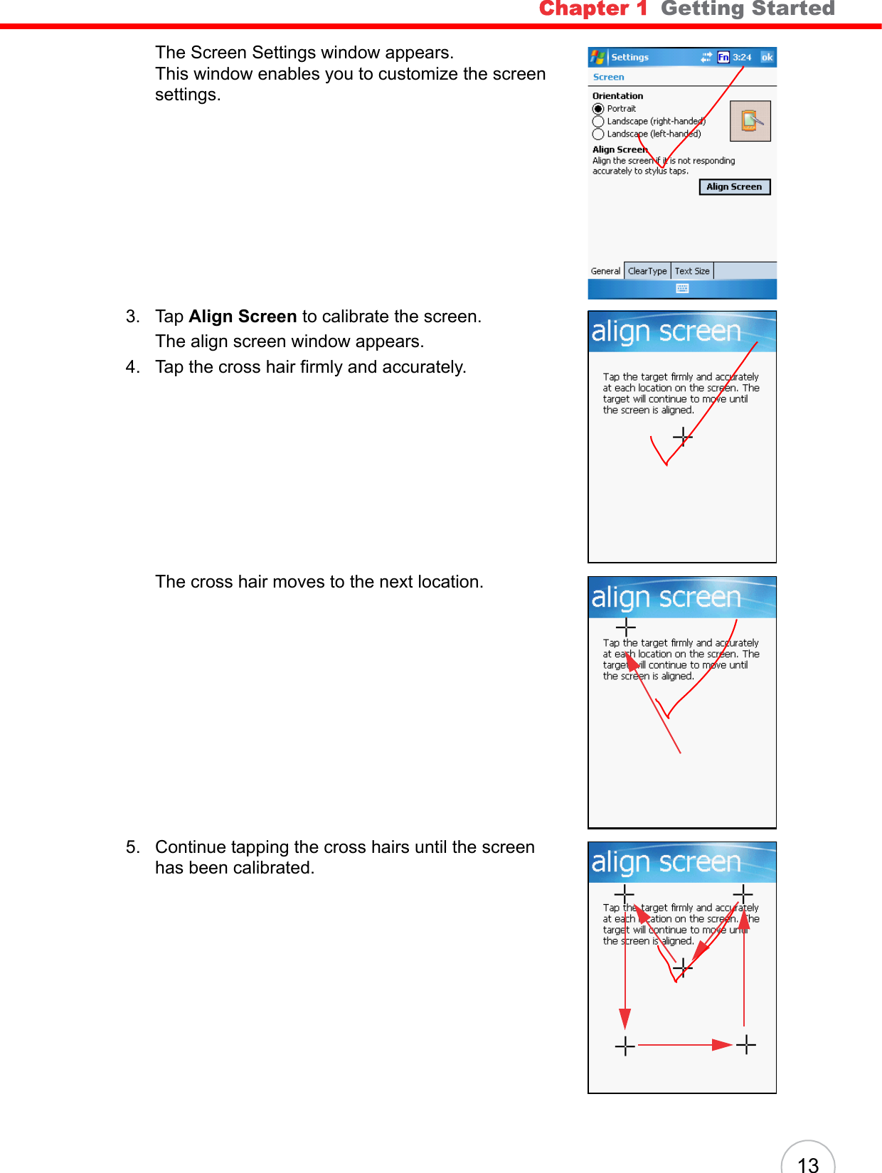 Chapter 1   Getting Started 13The Screen Settings window appears. This window enables you to customize the screen settings. 3. Tap Align Screen to calibrate the screen. The align screen window appears.4. Tap the cross hair firmly and accurately. The cross hair moves to the next location.5. Continue tapping the cross hairs until the screen has been calibrated.