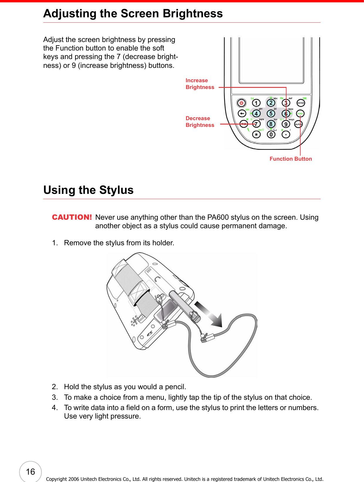  16Adjusting the Screen BrightnessAdjust the screen brightness by pressing the Function button to enable the soft keys and pressing the 7 (decrease bright-ness) or 9 (increase brightness) buttons.Using the StylusCAUTION! Never use anything other than the PA600 stylus on the screen. Using another object as a stylus could cause permanent damage.1. Remove the stylus from its holder.2. Hold the stylus as you would a pencil.3. To make a choice from a menu, lightly tap the tip of the stylus on that choice.4. To write data into a field on a form, use the stylus to print the letters or numbers. Use very light pressure.Function ButtonIncreaseBrightnessDecreaseBrightnessCopyright 2006 Unitech Electronics Co., Ltd. All rights reserved. Unitech is a registered trademark of Unitech Electronics Co., Ltd.
