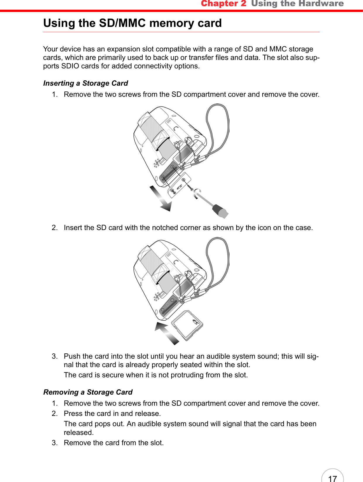 Chapter 2   Using the Hardware 17Using the SD/MMC memory cardYour device has an expansion slot compatible with a range of SD and MMC storage cards, which are primarily used to back up or transfer files and data. The slot also sup-ports SDIO cards for added connectivity options. Inserting a Storage Card1. Remove the two screws from the SD compartment cover and remove the cover.2. Insert the SD card with the notched corner as shown by the icon on the case. 3. Push the card into the slot until you hear an audible system sound; this will sig-nal that the card is already properly seated within the slot. The card is secure when it is not protruding from the slot.Removing a Storage Card1. Remove the two screws from the SD compartment cover and remove the cover.2. Press the card in and release. The card pops out. An audible system sound will signal that the card has been released.3. Remove the card from the slot.