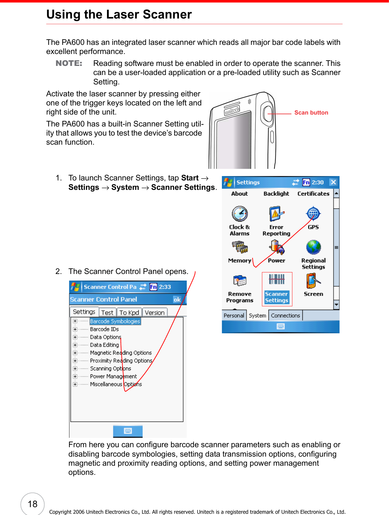  18Copyright 2006 Unitech Electronics Co., Ltd. All rights reserved. Unitech is a registered trademark of Unitech Electronics Co., Ltd.Using the Laser ScannerThe PA600 has an integrated laser scanner which reads all major bar code labels with excellent performance.NOTE: Reading software must be enabled in order to operate the scanner. This can be a user-loaded application or a pre-loaded utility such as Scanner Setting.Activate the laser scanner by pressing either one of the trigger keys located on the left and right side of the unit. The PA600 has a built-in Scanner Setting util-ity that allows you to test the device’s barcode scan function.1. To launch Scanner Settings, tap Start → Settings → System → Scanner Settings.2. The Scanner Control Panel opens.From here you can configure barcode scanner parameters such as enabling or disabling barcode symbologies, setting data transmission options, configuring magnetic and proximity reading options, and setting power management options. Scan button