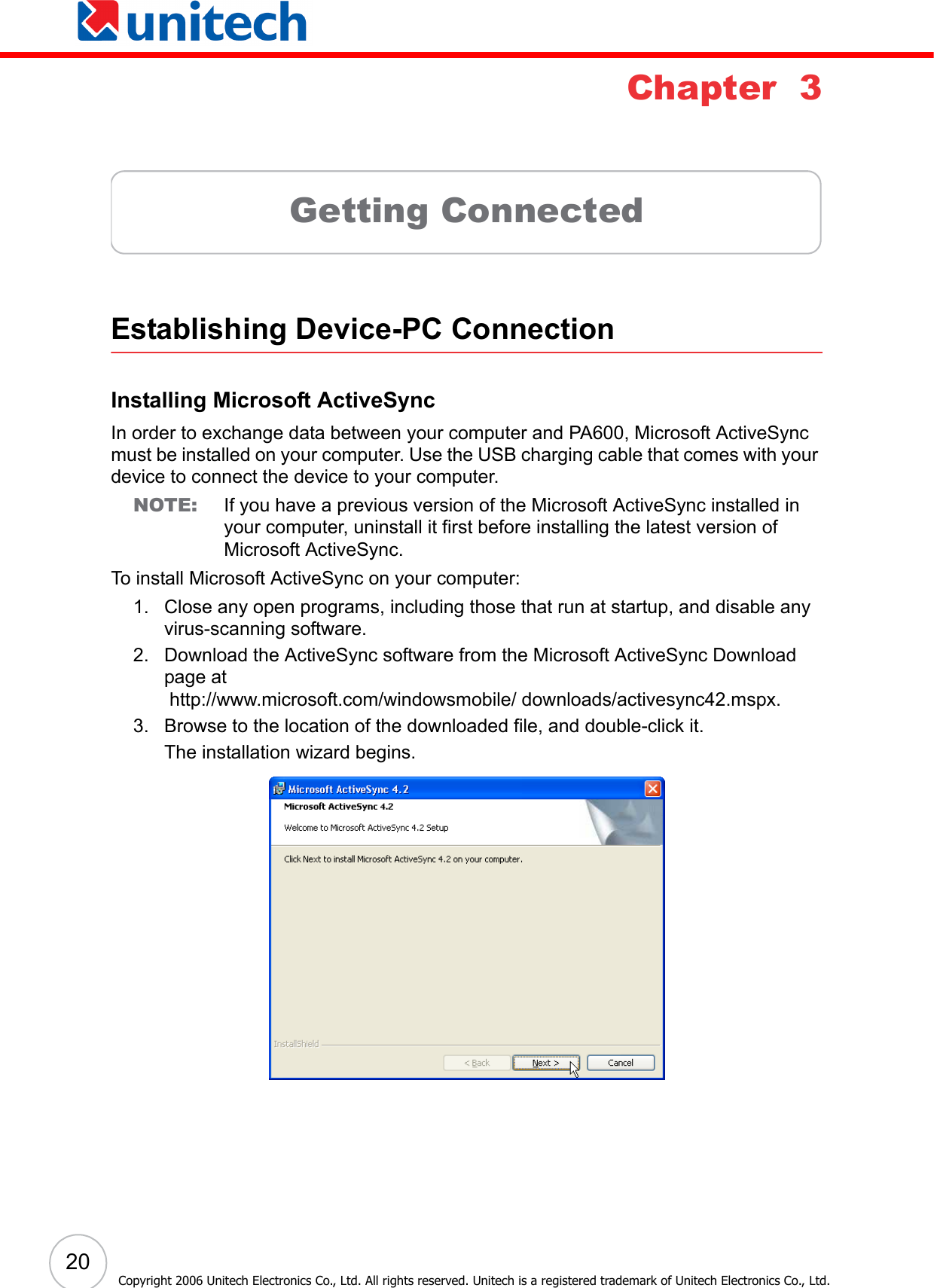  20Copyright 2006 Unitech Electronics Co., Ltd. All rights reserved. Unitech is a registered trademark of Unitech Electronics Co., Ltd.Chapter  3Getting ConnectedEstablishing Device-PC ConnectionInstalling Microsoft ActiveSyncIn order to exchange data between your computer and PA600, Microsoft ActiveSync must be installed on your computer. Use the USB charging cable that comes with your device to connect the device to your computer.NOTE: If you have a previous version of the Microsoft ActiveSync installed in your computer, uninstall it first before installing the latest version of Microsoft ActiveSync.To install Microsoft ActiveSync on your computer:1. Close any open programs, including those that run at startup, and disable any virus-scanning software.2. Download the ActiveSync software from the Microsoft ActiveSync Download page at http://www.microsoft.com/windowsmobile/ downloads/activesync42.mspx.3. Browse to the location of the downloaded file, and double-click it. The installation wizard begins.