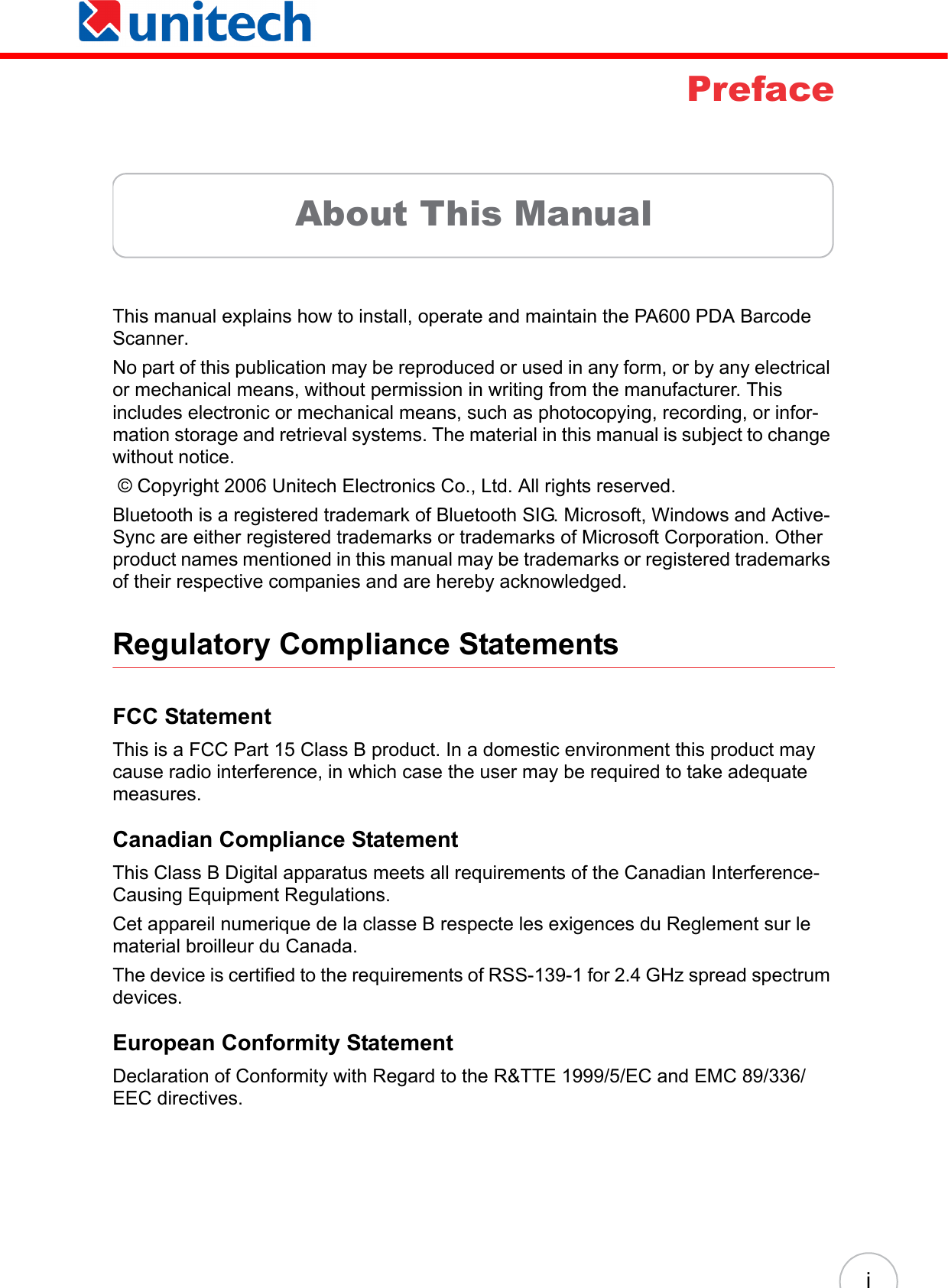  iPrefaceAbout This ManualThis manual explains how to install, operate and maintain the PA600 PDA Barcode Scanner. No part of this publication may be reproduced or used in any form, or by any electrical or mechanical means, without permission in writing from the manufacturer. This includes electronic or mechanical means, such as photocopying, recording, or infor-mation storage and retrieval systems. The material in this manual is subject to change without notice.  © Copyright 2006 Unitech Electronics Co., Ltd. All rights reserved.Bluetooth is a registered trademark of Bluetooth SIG. Microsoft, Windows and Active-Sync are either registered trademarks or trademarks of Microsoft Corporation. Other product names mentioned in this manual may be trademarks or registered trademarks of their respective companies and are hereby acknowledged.Regulatory Compliance StatementsFCC StatementThis is a FCC Part 15 Class B product. In a domestic environment this product may cause radio interference, in which case the user may be required to take adequate measures.Canadian Compliance StatementThis Class B Digital apparatus meets all requirements of the Canadian Interference-Causing Equipment Regulations.Cet appareil numerique de la classe B respecte les exigences du Reglement sur le material broilleur du Canada.The device is certified to the requirements of RSS-139-1 for 2.4 GHz spread spectrum devices.European Conformity StatementDeclaration of Conformity with Regard to the R&amp;TTE 1999/5/EC and EMC 89/336/ EEC directives.