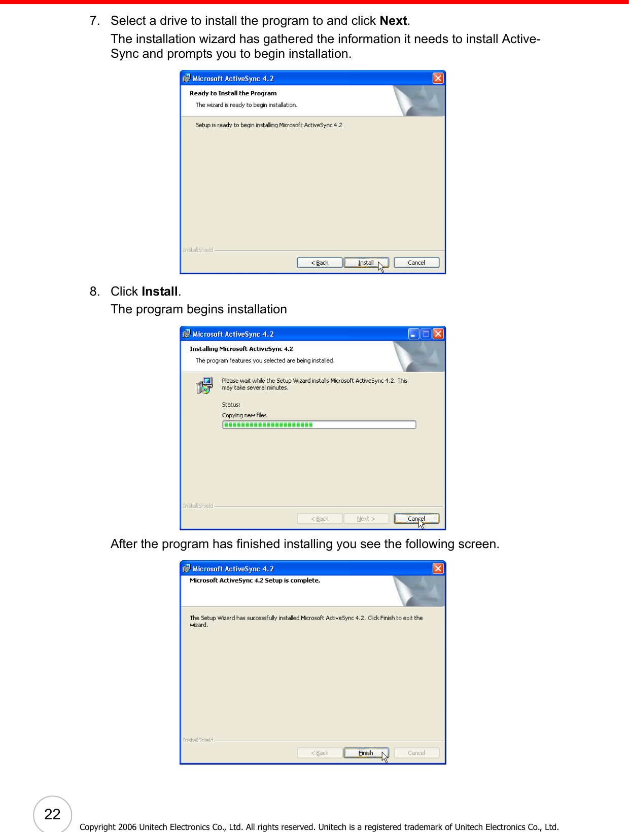  227. Select a drive to install the program to and click Next.The installation wizard has gathered the information it needs to install Active-Sync and prompts you to begin installation.8. Click Install. The program begins installationAfter the program has finished installing you see the following screen.Copyright 2006 Unitech Electronics Co., Ltd. All rights reserved. Unitech is a registered trademark of Unitech Electronics Co., Ltd.