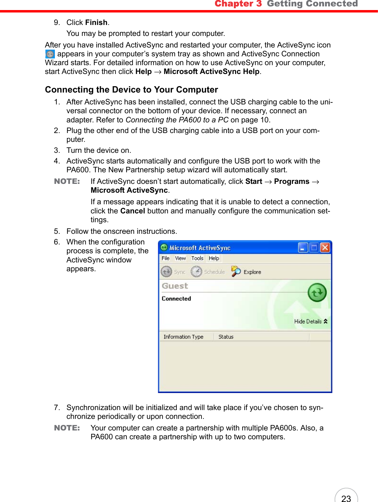 Chapter 3   Getting Connected 239. Click Finish. You may be prompted to restart your computer.After you have installed ActiveSync and restarted your computer, the ActiveSync icon  appears in your computer’s system tray as shown and ActiveSync Connection Wizard starts. For detailed information on how to use ActiveSync on your computer, start ActiveSync then click Help → Microsoft ActiveSync Help.Connecting the Device to Your Computer1. After ActiveSync has been installed, connect the USB charging cable to the uni-versal connector on the bottom of your device. If necessary, connect an adapter. Refer to Connecting the PA600 to a PC on page 10.2. Plug the other end of the USB charging cable into a USB port on your com-puter.3. Turn the device on.4. ActiveSync starts automatically and configure the USB port to work with the PA600. The New Partnership setup wizard will automatically start.NOTE: If ActiveSync doesn’t start automatically, click Start → Programs → Microsoft ActiveSync.If a message appears indicating that it is unable to detect a connection, click the Cancel button and manually configure the communication set-tings. 5. Follow the onscreen instructions.6. When the configuration process is complete, the ActiveSync window appears.7. Synchronization will be initialized and will take place if you’ve chosen to syn-chronize periodically or upon connection.NOTE: Your computer can create a partnership with multiple PA600s. Also, a PA600 can create a partnership with up to two computers.