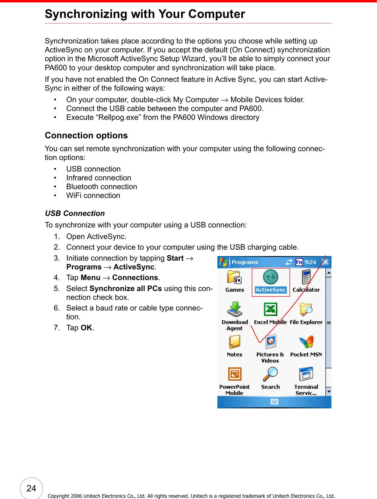  24Copyright 2006 Unitech Electronics Co., Ltd. All rights reserved. Unitech is a registered trademark of Unitech Electronics Co., Ltd.Synchronizing with Your ComputerSynchronization takes place according to the options you choose while setting up ActiveSync on your computer. If you accept the default (On Connect) synchronization option in the Microsoft ActiveSync Setup Wizard, you’ll be able to simply connect your PA600 to your desktop computer and synchronization will take place.If you have not enabled the On Connect feature in Active Sync, you can start Active-Sync in either of the following ways:• On your computer, double-click My Computer → Mobile Devices folder.• Connect the USB cable between the computer and PA600.• Execute “Rellpog.exe” from the PA600 Windows directory Connection optionsYou can set remote synchronization with your computer using the following connec-tion options:• USB connection• Infrared connection• Bluetooth connection• WiFi connectionUSB ConnectionTo synchronize with your computer using a USB connection:1. Open ActiveSync.2. Connect your device to your computer using the USB charging cable.3. Initiate connection by tapping Start → Programs → ActiveSync.4. Tap Menu → Connections.5. Select Synchronize all PCs using this con-nection check box.6. Select a baud rate or cable type connec-tion.7. Tap OK.
