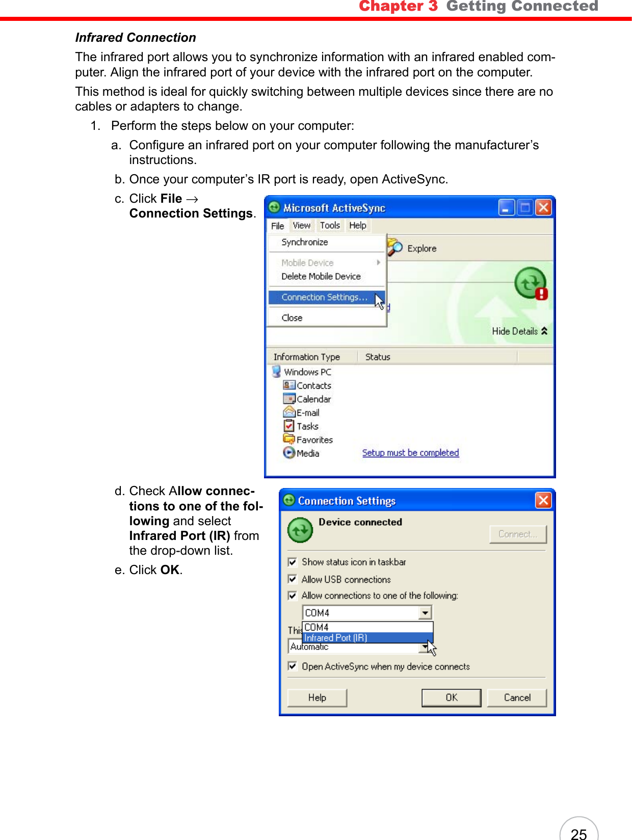Chapter 3   Getting Connected 25Infrared ConnectionThe infrared port allows you to synchronize information with an infrared enabled com-puter. Align the infrared port of your device with the infrared port on the computer. This method is ideal for quickly switching between multiple devices since there are no cables or adapters to change.1. Perform the steps below on your computer:a. Configure an infrared port on your computer following the manufacturer’s instructions. b. Once your computer’s IR port is ready, open ActiveSync. c. Click File → Connection Settings. d. Check Allow connec-tions to one of the fol-lowing and select Infrared Port (IR) from the drop-down list. e. Click OK.