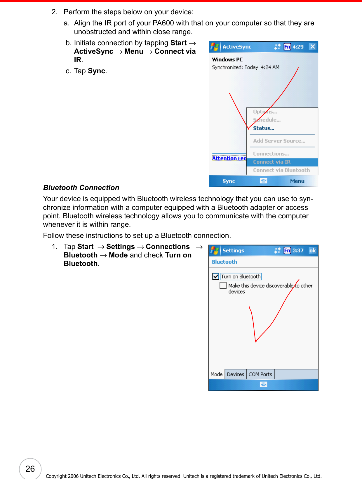  26Copyright 2006 Unitech Electronics Co., Ltd. All rights reserved. Unitech is a registered trademark of Unitech Electronics Co., Ltd.2. Perform the steps below on your device:a. Align the IR port of your PA600 with that on your computer so that they are unobstructed and within close range. b. Initiate connection by tapping Start → ActiveSync → Menu → Connect via IR. c. Tap Sync.Bluetooth ConnectionYour device is equipped with Bluetooth wireless technology that you can use to syn-chronize information with a computer equipped with a Bluetooth adapter or access point. Bluetooth wireless technology allows you to communicate with the computer whenever it is within range.Follow these instructions to set up a Bluetooth connection.1. Tap Start  → Settings → Connections   → Bluetooth → Mode and check Turn on Bluetooth.