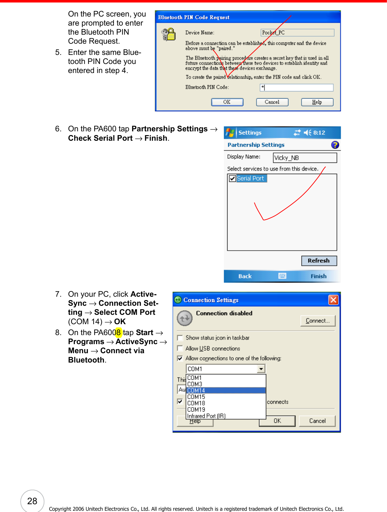  28Copyright 2006 Unitech Electronics Co., Ltd. All rights reserved. Unitech is a registered trademark of Unitech Electronics Co., Ltd.On the PC screen, you are prompted to enter the Bluetooth PIN Code Request.5. Enter the same Blue-tooth PIN Code you entered in step 4.6. On the PA600 tap Partnership Settings → Check Serial Port → Finish.  7. On your PC, click Active-Sync → Connection Set-ting → Select COM Port (COM 14) → OK8. On the PA6008 tap Start → Programs → ActiveSync → Menu → Connect via Bluetooth.